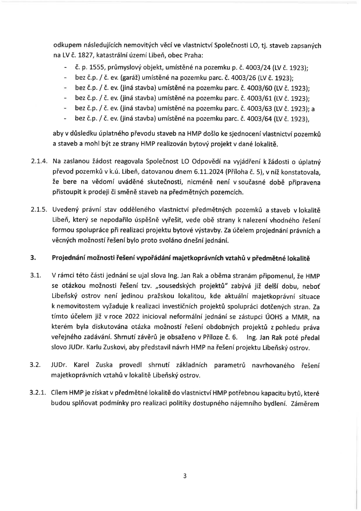 Text dokumentu (strana 3) týkající se majetkoprávních vztahů v lokalitě Libeň:

- Odkup nemovitých věcí ve vlastnictví Společnosti LO (staveb zapsaných na LV č. 1827, k.ú. Libeň, Praha): č.p. 1555 (průmyslový objekt na parc. č. 4003/24), bez č.p./č.ev. (garáž na parc. č. 4003/26), bez č.p./č.ev. (jiná stavba na parc. č. 4003/60), bez č.p./č.ev. (jiná stavba na parc. č. 4003/61), bez č.p./č.ev. (jiná stavba na parc. č. 4003/63), bez č.p./č.ev. (jiná stavba na parc. č. 4003/64). Cílem je sjednocení vlastnictví pro bytový projekt HMP.
- Bod 2.1.4: Společnost LO v odpovědi ze dne 6.11.2024 uvedla, že není připravena k prodeji či směně.
- Bod 2.1.5: Hledání řešení formou spolupráce při realizaci bytové výstavby.
- Bod 3: Projednání možnosti řešení majetkoprávních vztahů.
- Bod 3.1: Ing. Jan Rak zmínil 'sousedské projekty' a spolupráci s ÚOHS a MMR (iniciováno v roce 2022). JUDr. Karel Zuska představil návrh HMP pro Libeňský ostrov.
- Bod 3.2 a 3.2.1: JUDr. Karel Zuska shrnul parametry; cílem HMP je získat kapacitu bytů pro politiku dostupného nájemního bydlení.