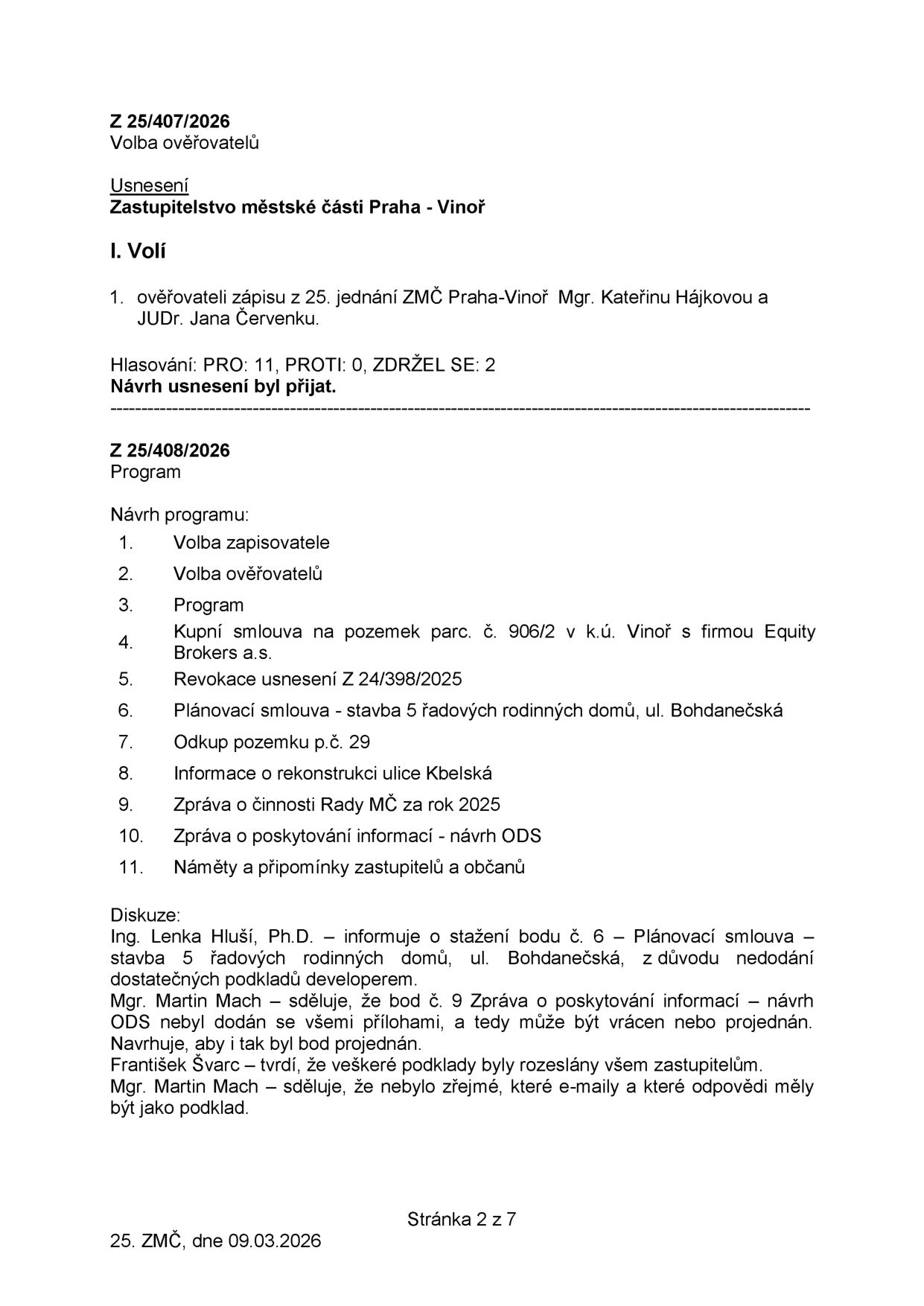 Zápis z 25. jednání Zastupitelstva městské části Praha - Vinoř ze dne 09.03.2026. Obsahuje usnesení Z 25/407/2026 o volbě ověřovatelů zápisu (Mgr. Kateřina Hájková, JUDr. Jana Červenková, schváleno 11 hlasy). Dále obsahuje program jednání (body 1-11): 1. Volba zapisovatele, 2. Volba ověřovatelů, 3. Program, 4. Kupní smlouva na pozemek parc. č. 906/2 v k.ú. Vinoř s firmou Equity Brokers a.s., 5. Revokace usnesení Z 24/398/2025, 6. Plánovací smlouva - stavba 5 řadových rodinných domů, ul. Bohdanečská, 7. Odkup pozemku p.č. 29, 8. Informace o rekonstrukci ulice Kbelská, 9. Zpráva o činnosti Rady MČ za rok 2025, 10. Zpráva o poskytování informací - návrh ODS, 11. Náměty a připomínky zastupitelů a občanů. V sekci diskuze: Ing. Lenka Hluší, Ph.D. navrhuje stažení bodu č. 6 kvůli nedostatku podkladů. Mgr. Martin Mach upozorňuje na neúplnost podkladů k bodu č. 9 a František Švarc oponuje, že podklady byly rozeslány.