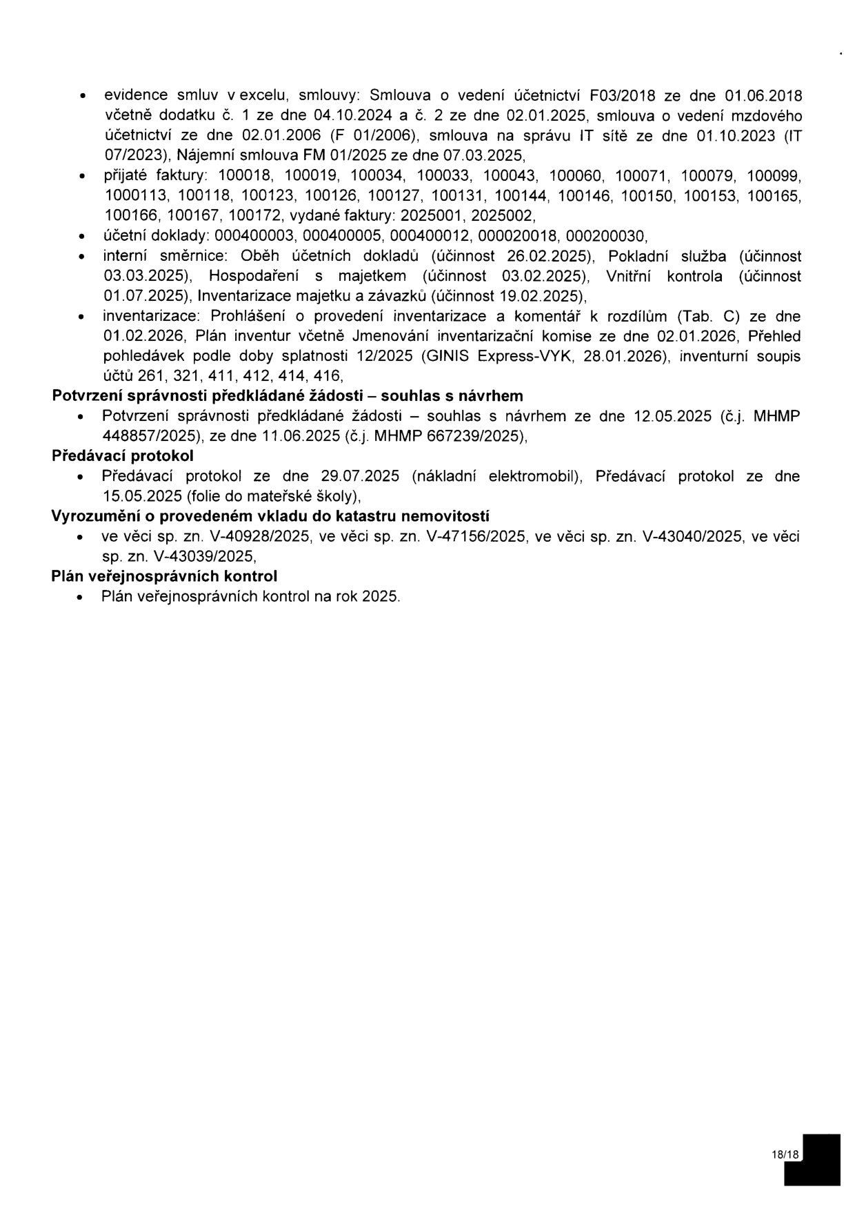 Seznam dokumentů a agendy: evidence smluv v excelu (Smlouva o vedení účetnictví F03/2018 ze dne 01.06.2018 s dodatky, smlouva o vedení mzdového účetnictví F 01/2006 ze dne 02.01.2006, smlouva na správu IT sítě ze dne 01.10.2023, Nájemní smlouva FM 01/2025 ze dne 07.03.2025). Přijaté faktury: 100018, 100019, 100034, 100033, 100043, 100060, 100071, 100079, 100099, 1000113, 100118, 100123, 100126, 100127, 100131, 100144, 100146, 100150, 100153, 100165, 100166, 100167, 100172, vydané faktury: 2025001, 2025002. Účetní doklady: 000400003, 000400005, 000400012, 000020018, 000200030. Interní směrnice: Oběh účetních dokladů (účinnost 26.02.2025), Pokladní služba (účinnost 03.03.2025), Hospodaření s majetkem (účinnost 03.02.2025), Vnitřní kontrola (účinnost 01.07.2025), Inventarizace majetku a závazků (účinnost 19.02.2025). Inventarizace: Prohlášení o provedení inventarizace a komentář k rozdílům (Tab. C) ze dne 01.02.2026, Plán inventur včetně Jmenování inventarizační komise ze dne 02.01.2026, Přehled pohledávek podle doby splatnosti 12/2025 (GINIS Express-VYK, 28.01.2026), inventurní soupis účtů 261, 321, 411, 412, 414, 416. Potvrzení správnosti předkládané žádosti – souhlas s návrhem ze dne 12.05.2025 (č.j. MHMP 448857/2025) a ze dne 11.06.2025 (č.j. MHMP 667239/2025). Předávací protokol ze dne 29.07.2025 (nákladní elektromobil) a ze dne 15.05.2025 (folie do mateřské školy). Vyrozumění o provedeném vkladu do katastru nemovitostí: sp. zn. V-40928/2025, V-47156/2025, V-43040/2025, V-43039/2025. Plán veřejnosprávních kontrol na rok 2025.