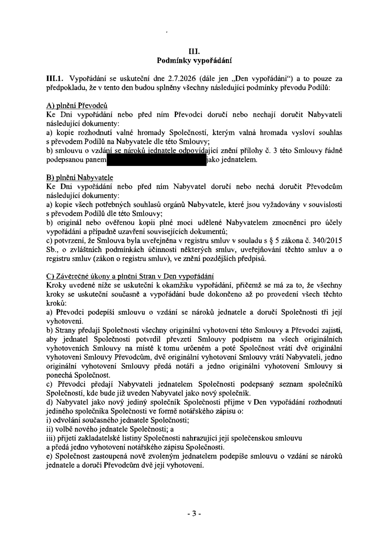 III. Podmínky vypořádání. III.1. Vypořádání se uskuteční dne 2.7.2026 (dále jen „Den vypořádání“) a to pouze za předpokladu, že v tento den budou splněny všechny následující podmínky převodu Podílů: A) plnění Převodců: a) kopie rozhodnutí valné hromady Společnosti, kterým valná hromada vysloví souhlas s převodem Podílů na Nabyvatele dle této Smlouvy; b) smlouvu o vzdání se nároků jednatele odpovídající znění přílohy č. 3 této Smlouvy řádně podepsanou panem [začerněno] jako jednatelem. B) plnění Nabyvatele: a) kopie všech potřebných souhlasů orgánů Nabyvatele, které jsou vyžadovány v souvislosti s převodem Podílů dle této Smlouvy; b) originál nebo ověřenou kopii plné moci udělené Nabyvatelem zmocněnci pro účely vypořádání a případně uzavření souvisejících dokumentů; c) potvrzení, že Smlouva byla uveřejněna v registru smluv v souladu s § 5 zákona č. 340/2015 Sb., o zvláštních podmínkách účinnosti některých smluv, uveřejňování těchto smluv a o registru smluv (zákon o registru smluv), ve znění pozdějších předpisů. C) Závěrečné úkony a plnění Stran v Den vypořádání: Kroky uvedené níže se uskuteční k okamžiku vypořádání, přičemž se má za to, že všechny kroky se uskuteční současně a vypořádání bude dokončeno až po provedení všech těchto kroků: a) Převodci podepíší smlouvu o vzdání se nároků jednatele a doručí Společnosti tři její vyhotovení. b) Strany předají Společnosti všechny originální vyhotovení této Smlouvy a Převodci zajistí, aby jednatel Společnosti potvrdil převzetí Smlouvy podpisem na všech originálních vyhotoveních Smlouvy na místě k tomu určeném a poté Společnost vrátí dvě originální vyhotovení Smlouvy Převodcům, dvě originální vyhotovení Smlouvy vrátí Nabyvateli, jedno originální vyhotovení Smlouvy předá notáři a jedno originální vyhotovení Smlouvy si ponechá Společnost. c) Převodci předají Nabyvateli jednatelem Společnosti podepsaný seznam společníků Společnosti, kde bude již uveden Nabyvatel jako nový společník. d) Nabyvatel jako nový jediný společník Společnosti přijme v Den vypořádání rozhodnutí jediného společníka Společnosti ve formě notářského zápisu o: i) odvolání současného jednatele Společnosti; ii) volbě nového jednatele Společnosti; a iii) přijetí zakladatelské listiny Společnosti nahrazující její společenskou smlouvu a předá jedno vyhotovení notářského zápisu Společnosti. e) Společnost zastoupená nově zvoleným jednatelem podepíše smlouvu o vzdání se nároků jednatele a doručí Převodcům dvě její vyhotovení.