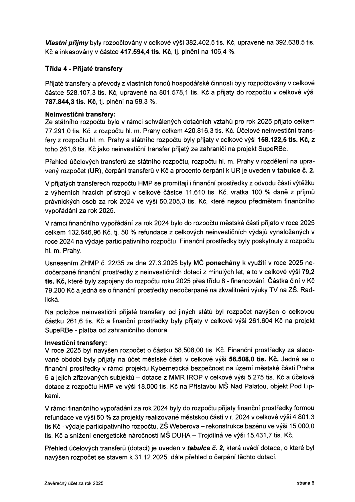 Strana 6 závěrečného účtu za rok 2025. Obsah: Vlastní příjmy byly rozpočtovány v celkové výši 382.402,5 tis. Kč, upravené na 392.638,5 tis. Kč a inkasovány v částce 417.594,4 tis. Kč (plnění 106,4 %). Třída 4 - Přijaté transfery: rozpočtovány 528.107,3 tis. Kč, upravené na 801.578,1 tis. Kč, přijaty 787.844,3 tis. Kč (plnění 98,3 %). Neinvestiční transfery: ze státního rozpočtu 77.291,0 tis. Kč, z rozpočtu hl. m. Prahy a státního rozpočtu celkem 158.122,5 tis. Kč (včetně 261,6 tis. Kč ze zahraničí na projekt SuperBe). Zmíněny výnosy z hazardních her (50.205,3 tis. Kč), refundace výdajů participativního rozpočtu (132.646,96 Kč), nevyužité prostředky z minulých let (79,2 tis. Kč na TV ZŠ Radlická). Investiční transfery: navýšení rozpočtu o 58.508,0 tis. Kč, zahrnuje projekt Kybernetická bezpečnost (5.275 tis. Kč) a přístavbu MŠ Nad Palatou (18.000 tis. Kč). Dále refundace za projekty: participativní rozpočet (4.801,3 tis. Kč), ZŠ Weberova - rekonstrukce bazénu (15.000,0 tis. Kč) a snížení energetické náročnosti MŠ DUHA – Trojdílná (15.431,7 tis. Kč). Odkaz na tabulku č. 2 pro přehled dotací.