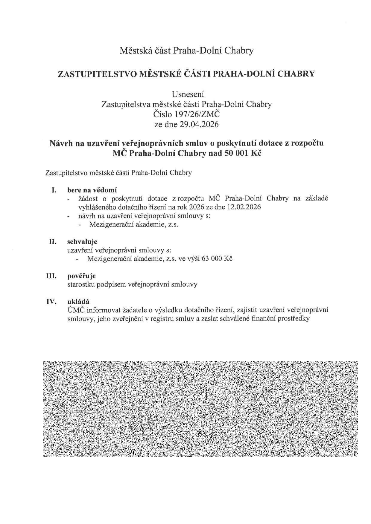 Usnesení Zastupitelstva městské části Praha-Dolní Chabry č. 197/26/ZMČ ze dne 29.04.2026. Předmět: Návrh na uzavření veřejnoprávních smluv o poskytnutí dotace z rozpočtu MČ Praha-Dolní Chabry nad 50 001 Kč. I. Bere na vědomí žádost o dotaci na základě vyhlášeného dotačního řízení na rok 2026 ze dne 12.02.2026 a návrh na uzavření smlouvy s Mezigenerační akademií, z.s. II. Schvaluje uzavření veřejnoprávní smlouvy s Mezigenerační akademií, z.s. ve výši 63 000 Kč. III. Pověřuje starostku podpisem smlouvy. IV. Ukládá ÚMČ informovat žadatele, zajistit uzavření smlouvy, její zveřejnění v registru smluv a zaslat finanční prostředky.
