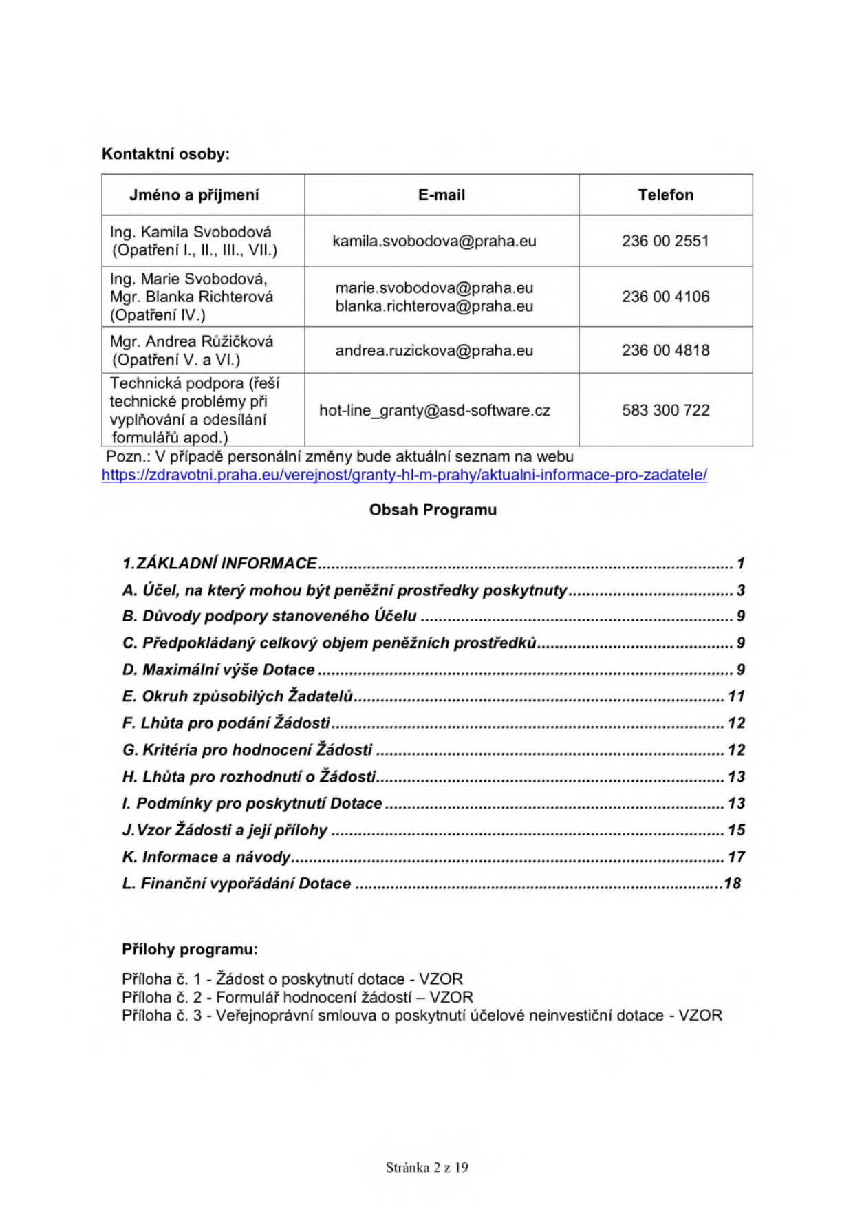 Kontaktní osoby: Ing. Kamila Svobodová (Opatření I., II., III., VII.) - kamila.svobodova@praha.eu, 236 00 2551; Ing. Marie Svobodová, Mgr. Blanka Richterová (Opatření IV.) - marie.svobodova@praha.eu, blanka.richterova@praha.eu, 236 00 4106; Mgr. Andrea Růžičková (Opatření V. a VI.) - andrea.ruzickova@praha.eu, 236 00 4818; Technická podpora (problémy s vyplňováním a odesíláním) - hot-line_granty@asd-software.cz, 583 300 722. Aktuální seznam kontaktů: https://zdravotni.praha.eu/verejnost/granty-hl-m-prahy/aktualni-informace-pro-zadatele/. Obsah programu: 1. Základní informace (str. 1), A. Účel (str. 3), B. Důvody podpory (str. 9), C. Předpokládaný objem prostředků (str. 9), D. Maximální výše dotace (str. 9), E. Okruh způsobilých žadatelů (str. 11), F. Lhůta pro podání žádosti (str. 12), G. Kritéria pro hodnocení žádosti (str. 12), H. Lhůta pro rozhodnutí o žádosti (str. 13), I. Podmínky pro poskytnutí dotace (str. 13), J. Vzor žádosti a její přílohy (str. 15), K. Informace a návody (str. 17), L. Finanční vypořádání dotace (str. 18). Přílohy programu: 1 - Žádost o poskytnutí dotace (VZOR), 2 - Formulář hodnocení žádostí (VZOR), 3 - Veřejnoprávní smlouva o poskytnutí účelové neinvestiční dotace (VZOR). Stránka 2 z 19.