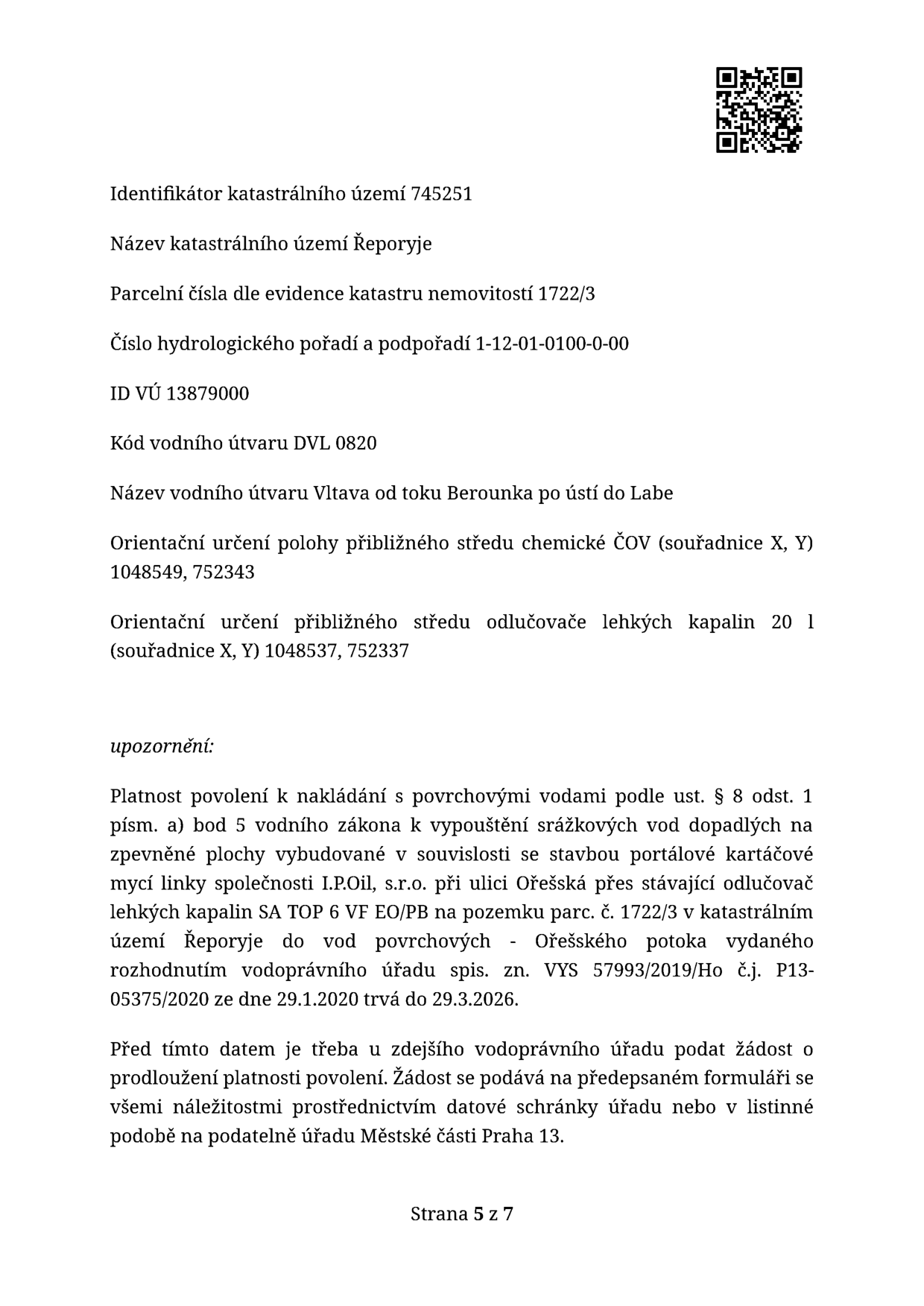 Úřední oznámení týkající se povolení k nakládání s povrchovými vodami. Identifikace: katastrální území 745251 Řeporyje, parcelní číslo 1722/3, hydrologické pořadí 1-12-01-0100-0-00, ID VÚ 13879000, kód vodního útvaru DVL 0820 (Vltava od toku Berounka po ústí do Labe). Souřadnice (X, Y): střed chemické ČOV 1048549, 752343; střed odlučovače lehkých kapalin 1048537, 752337. Upozornění: Platnost povolení k vypouštění srážkových vod ze zpevněných ploch mycí linky I.P.Oil, s.r.o. (ulice Ořešská) přes odlučovač SA TOP 6 VF EO/PB do Ořešského potoka, vydaného pod č.j. P13-05375/2020 dne 29.1.2020, končí 29.3.2026. Před tímto datem je nutné podat žádost o prodloužení na vodoprávní úřad Městské části Praha 13. Strana 5 z 7.