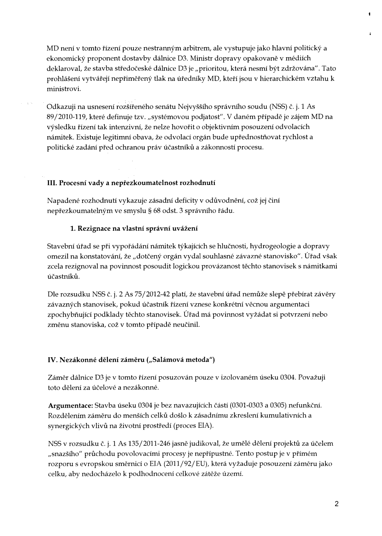Text dokumentu obsahující právní argumentaci v rámci správního řízení týkajícího se dálnice D3. Obsah: 

MD není v tomto řízení pouze nestranným arbitrem, ale vystupuje jako hlavní politický a ekonomický proponent dostavby dálnice D3. Ministr dopravy opakovaně v médiích deklaroval, že stavba středočeské dálnice D3 je „prioritou, která nesmí být zdržována“. Tato prohlášení vytvářejí nepřiměřený tlak na úředníky MD, kteří jsou v hierarchickém vztahu k ministrovi.

Odkazuji na usnesení rozšířeného senátu Nejvyššího správního soudu (NSS) č. j. 1 As 89/2010-119, které definuje tzv. „systémovou podjatost“. V daném případě je zájem MD na výsledku řízení tak intenzivní, že nelze hovořit o objektivním posouzení odvolacích námitek. Existuje legitimní obava, že odvolací orgán bude upřednostňovat rychlost a politické zadání před ochranou práv účastníků a zákonností procesu.

III. Procesní vady a nepřezkoumatelnost rozhodnutí
Napadené rozhodnutí vykazuje zásadní deficity v odůvodnění, což jej činí nepřezkoumatelným ve smyslu § 68 odst. 3 správního řádu.

1. Rezignace na vlastní správní uvážení
Stavební úřad se při vypořádání námitek týkajících se hlučnosti, hydrogeologie a dopravy omezil na konstatování, že „dotčený orgán vydal souhlasné závazné stanovisko“. Úřad však zcela rezignoval na povinnost posoudit logickou provázanost těchto stanovisek s námitkami účastníků.

Dle rozsudku NSS č. j. 2 As 75/2012-42 platí, že stavební úřad nemůže slepě přebírat závěry závazných stanovisek, pokud účastník řízení vznese konkrétní věcnou argumentaci zpochybňující podklady těchto stanovisek. Úřad má povinnost vyžádat si potvrzení nebo změnu stanoviska, což v tomto případě neučinil.

IV. Nezákonné dělení záměru („Salámová metoda“)
Záměr dálnice D3 je v tomto řízení posuzován pouze v izolovaném úseku 0304. Považuji toto dělení za účelové a nezákonné.

Argumentace: Stavba úseku 0304 je bez navazujících částí (0301-0303 a 0305) nefunkční. Rozdělením záměru do menších celků došlo k zásadnímu zkreslení kumulativních a synergických vlivů na životní prostředí (proces EIA).

NSS v rozsudku č. j. 1 As 135/2011-246 jasně judikoval, že umělé dělení projektů za účelem „snazšího“ průchodu povolovacími procesy je nepřípustné. Tento postup je v přímém rozporu s evropskou směrnicí o EIA (2011/92/EU), která vyžaduje posouzení záměru jako celku, aby nedocházelo k podhodnocení celkové zátěže území.