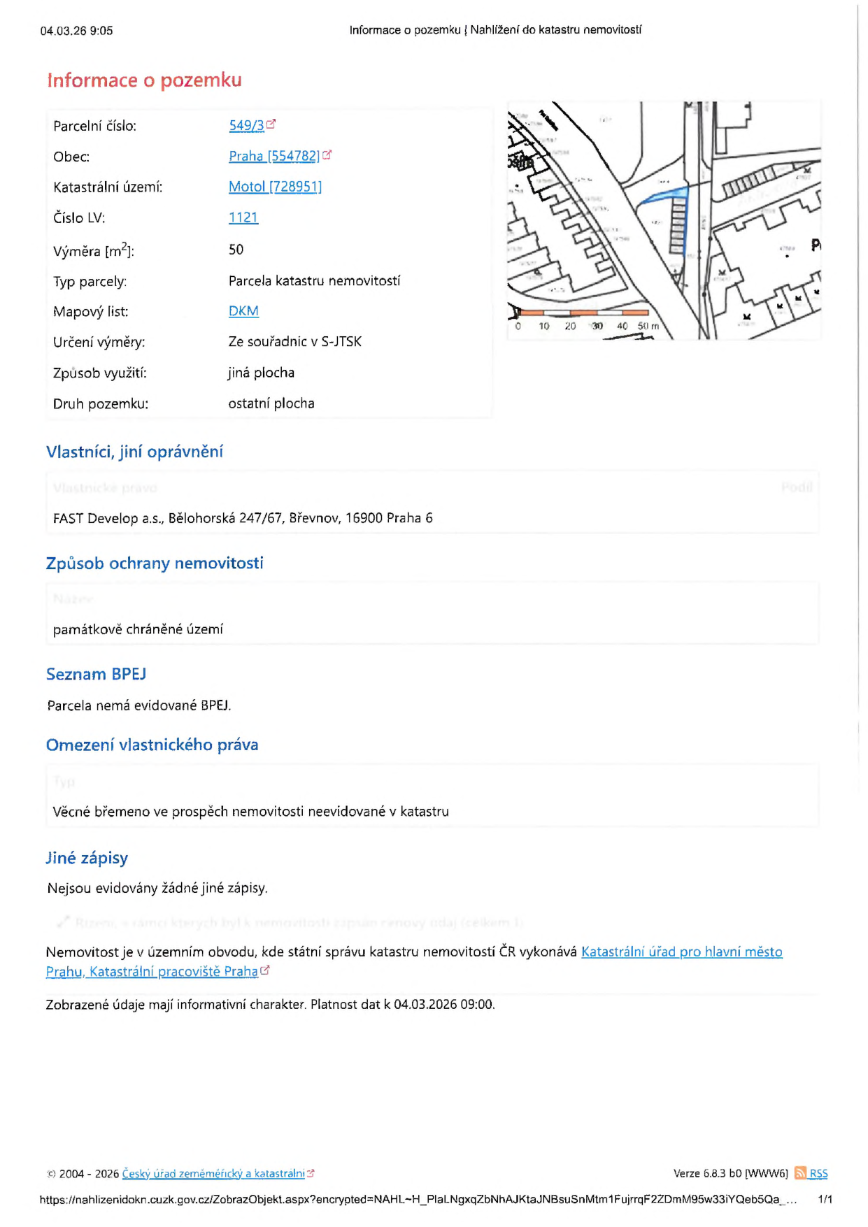 Výpis z katastru nemovitostí k datu 04.03.2026 09:05. Informace o pozemku: parcelní číslo 549/3, obec Praha (554782), katastrální území Motol (728951), číslo LV 1121, výměra 50 m2, typ parcely: parcela katastru nemovitostí, mapový list: DKM, určení výměry: ze souřadnic v S-JTSK, způsob využití: jiná plocha, druh pozemku: ostatní plocha. Vlastník: FAST Develop a.s., Bělohorská 247/67, Břevnov, 16900 Praha 6. Způsob ochrany nemovitosti: památkově chráněné území. Seznam BPEJ: parcela nemá evidované BPEJ. Omezení vlastnického práva: věcné břemeno ve prospěch nemovitosti neevidované v katastru. Jiné zápisy: nejsou evidovány žádné jiné zápisy. Správu vykonává Katastrální úřad pro hlavní město Prahu, Katastrální pracoviště Praha.