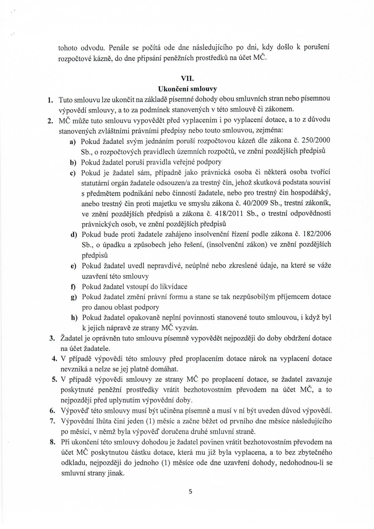 Text dokumentu obsahující článek VII. 'Ukončení smlouvy'. Bod 1: Smlouvu lze ukončit dohodou nebo písemnou výpovědí. Bod 2: MČ může vypovědět smlouvu před i po vyplacení dotace z důvodů: a) porušení rozpočtové kázně, b) porušení pravidel veřejné podpory, c) odsouzení žadatele nebo jeho statutárního orgánu za trestný čin související s podnikáním nebo hospodářský trestný čin, d) zahájení insolvenčního řízení, e) uvedení nepravdivých údajů, f) vstup do likvidace, g) změna právní formy, h) opakované neplnění povinností. Bod 3: Žadatel může vypovědět smlouvu do obdržení dotace. Bod 4: Při výpovědi před proplacením nárok na dotaci zaniká. Bod 5: Při výpovědi po proplacení je žadatel povinen vrátit prostředky. Bod 6: Výpověď musí být písemná s uvedením důvodu. Bod 7: Výpovědní lhůta je 1 měsíc a začíná běžet od prvního dne měsíce následujícího po doručení. Bod 8: Při ukončení dohodou je žadatel povinen vrátit dotaci do 1 měsíce od uzavření dohody.