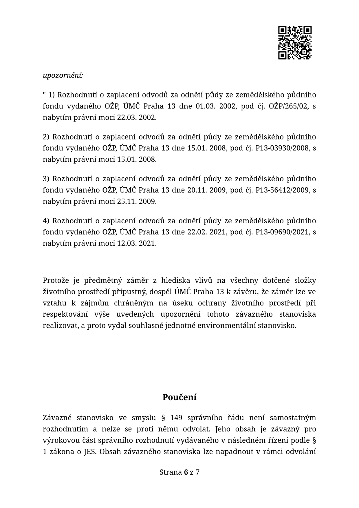 Dokument obsahuje upozornění na čtyři předchozí rozhodnutí o zaplacení odvodů za odnětí půdy ze zemědělského půdního fondu vydaná ÚMČ Praha 13: 1) č.j. OŽP/265/02 ze dne 01.03.2002 (právní moc 22.03.2002), 2) č.j. P13-03930/2008 ze dne 15.01.2008 (právní moc 15.01.2008), 3) č.j. P13-56412/2009 ze dne 20.11.2009 (právní moc 25.11.2009), 4) č.j. P13-09690/2021 ze dne 22.02.2021 (právní moc 12.03.2021). Dále je uvedeno, že záměr je z hlediska vlivů na životní prostředí přípustný při respektování těchto upozornění. V sekci Poučení je uvedeno, že závazné stanovisko dle § 149 správního řádu není samostatným rozhodnutím a nelze se proti němu odvolat, lze jej napadnout pouze v rámci odvolání proti následnému rozhodnutí. Strana 6 z 7.