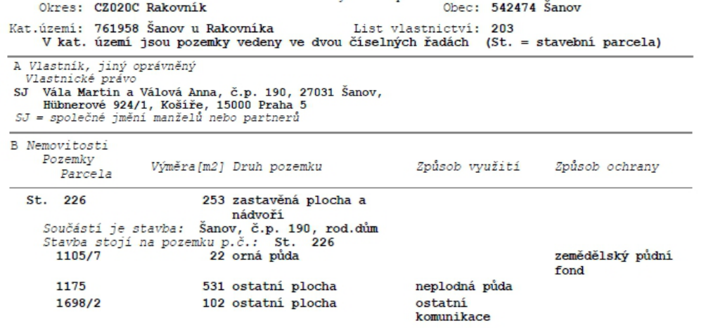 Výpis z katastru nemovitostí, List vlastnictví: 203, Okres: CZ020C Rakovník, Obec: 542474 Šanov, Katastrální území: 761958 Šanov u Rakovníka. Vlastníci: SJ Vála Martin a Válová Anna, č.p. 190, 27031 Šanov, Hübnerové 924/1, Košíře, 15000 Praha 5. Nemovitosti: 1) St. 226, výměra 253 m2, druh: zastavěná plocha a nádvoří, součást: stavba Šanov, č.p. 190, rod. dům. 2) 1105/7, výměra 22 m2, druh: orná půda, způsob ochrany: zemědělský půdní fond. 3) 1175, výměra 531 m2, druh: ostatní plocha, způsob využití: neplodná půda. 4) 1698/2, výměra 102 m2, druh: ostatní plocha, způsob využití: ostatní komunikace.