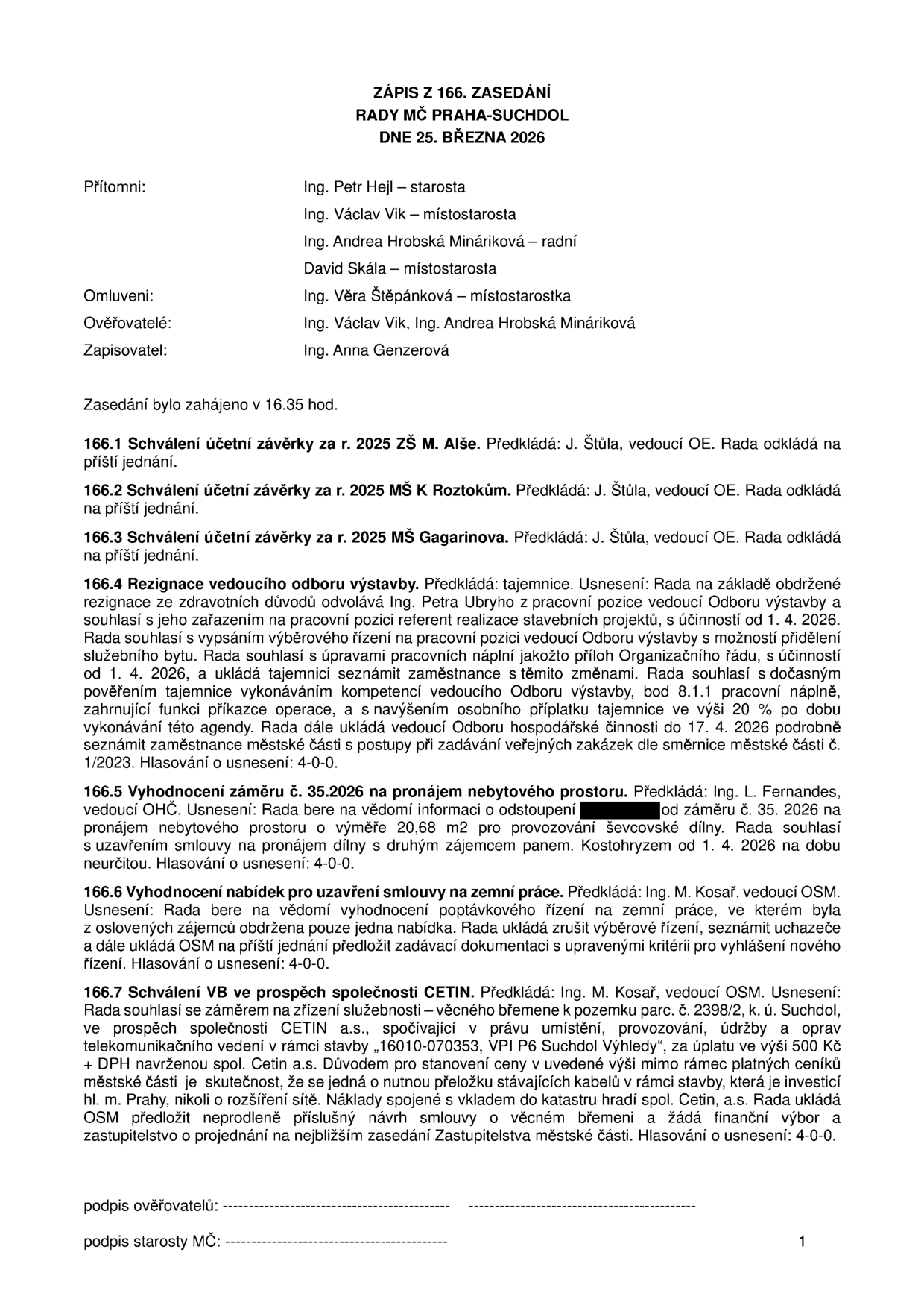 Zápis ze 166. zasedání Rady MČ Praha-Suchdol ze dne 25. března 2026. Přítomni: Ing. Petr Hejl (starosta), Ing. Václav Vik (místostarosta), Ing. Andrea Hrobská Mináriková (radní), David Skála (místostarosta). Omluveni: Ing. Věra Štěpánková (místostarostka). Zasedání zahájeno v 16.35 hod. 

Body jednání:
166.1: Odložení schválení účetní závěrky ZŠ M. Alše.
166.2: Odložení schválení účetní závěrky MŠ K Roztokům.
166.3: Odložení schválení účetní závěrky MŠ Gagarina.
166.4: Rezignace vedoucího odboru výstavby (Ing. Petr Ubry), vypsání výběrového řízení, dočasné pověření tajemnice.
166.5: Pronájem nebytového prostoru (20,68 m2) panu Kostohryzovi pro ševcovskou dílnu od 1. 4. 2026.
166.6: Zrušení výběrového řízení na zemní práce z důvodu obdržení pouze jedné nabídky.
166.7: Schválení věcného břemene pro společnost CETIN a.s. na pozemku parc. č. 2398/2, k. ú. Suchdol, za úplatu 500 Kč + DPH z důvodu přeložky kabelů.