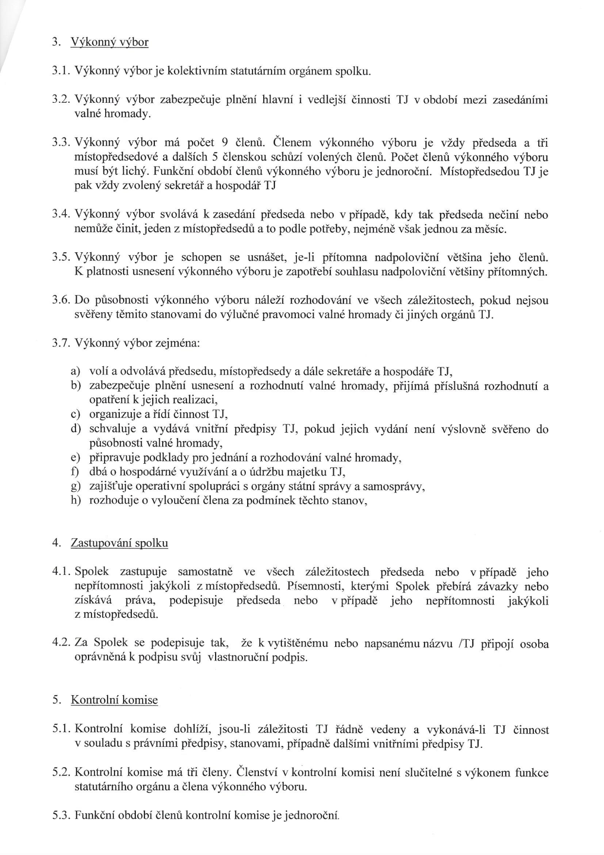 Výňatek ze stanov spolku (TJ) týkající se orgánů spolku:

3. Výkonný výbor
3.1. Výkonný výbor je kolektivním statutárním orgánem spolku.
3.2. Výkonný výbor zabezpečuje plnění hlavní i vedlejší činnosti TJ v období mezi zasedáními valné hromady.
3.3. Výkonný výbor má počet 9 členů. Členem výkonného výboru je vždy předseda a tři místopředsedové a dalších 5 členskou schůzí volených členů. Počet členů výkonného výboru musí být lichý. Funkční období členů výkonného výboru je jednoroční. Místopředsedou TJ je pak vždy zvolený sekretář a hospodář TJ.
3.4. Výkonný výbor svolává k zasedání předseda nebo v případě, kdy tak předseda nečiní nebo nemůže činit, jeden z místopředsedů a to podle potřeby, nejméně však jednou za měsíc.
3.5. Výkonný výbor je schopen se usnášet, je-li přítomna nadpoloviční většina jeho členů. K platnosti usnesení výkonného výboru je zapotřebí souhlasu nadpoloviční většiny přítomných.
3.6. Do působnosti výkonného výboru náleží rozhodování ve všech záležitostech, pokud nejsou svěřeny těmito stanovami do výlučné pravomoci valné hromady či jiných orgánů TJ.
3.7. Výkonný výbor zejména: a) volí a odvolává předsedu, místopředsedy a dále sekretáře a hospodáře TJ, b) zabezpečuje plnění usnesení a rozhodnutí valné hromady, přijímá příslušná rozhodnutí a opatření k jejich realizaci, c) organizuje a řídí činnost TJ, d) schvaluje a vydává vnitřní předpisy TJ, pokud jejich vydání není výslovně svěřeno do působnosti valné hromady, e) připravuje podklady pro jednání a rozhodování valné hromady, f) dbá o hospodárné využívání a o údržbu majetku TJ, g) zajišťuje operativní spolupráci s orgány státní správy a samosprávy, h) rozhoduje o vyloučení člena za podmínek těchto stanov.

4. Zastupování spolku
4.1. Spolek zastupuje samostatně ve všech záležitostech předseda nebo v případě jeho nepřítomnosti jakýkoli z místopředsedů. Písemnosti, kterými Spolek přebírá závazky nebo získává práva, podepisuje předseda nebo v případě jeho nepřítomnosti jakýkoli z místopředsedů.
4.2. Za Spolek se podepisuje tak, že k vytištěnému nebo napsanému názvu TJ připojí osoba oprávněná k podpisu svůj vlastnoruční podpis.

5. Kontrolní komise
5.1. Kontrolní komise dohlíží, jsou-li záležitosti TJ řádně vedeny a vykonává-li TJ činnost v souladu s právními předpisy, stanovami, případně dalšími vnitřními předpisy TJ.
5.2. Kontrolní komise má tři členy. Členství v kontrolní komisi není slučitelné s výkonem funkce statutárního orgánu a člena výkonného výboru.
5.3. Funkční období členů kontrolní komise je jednoroční.
