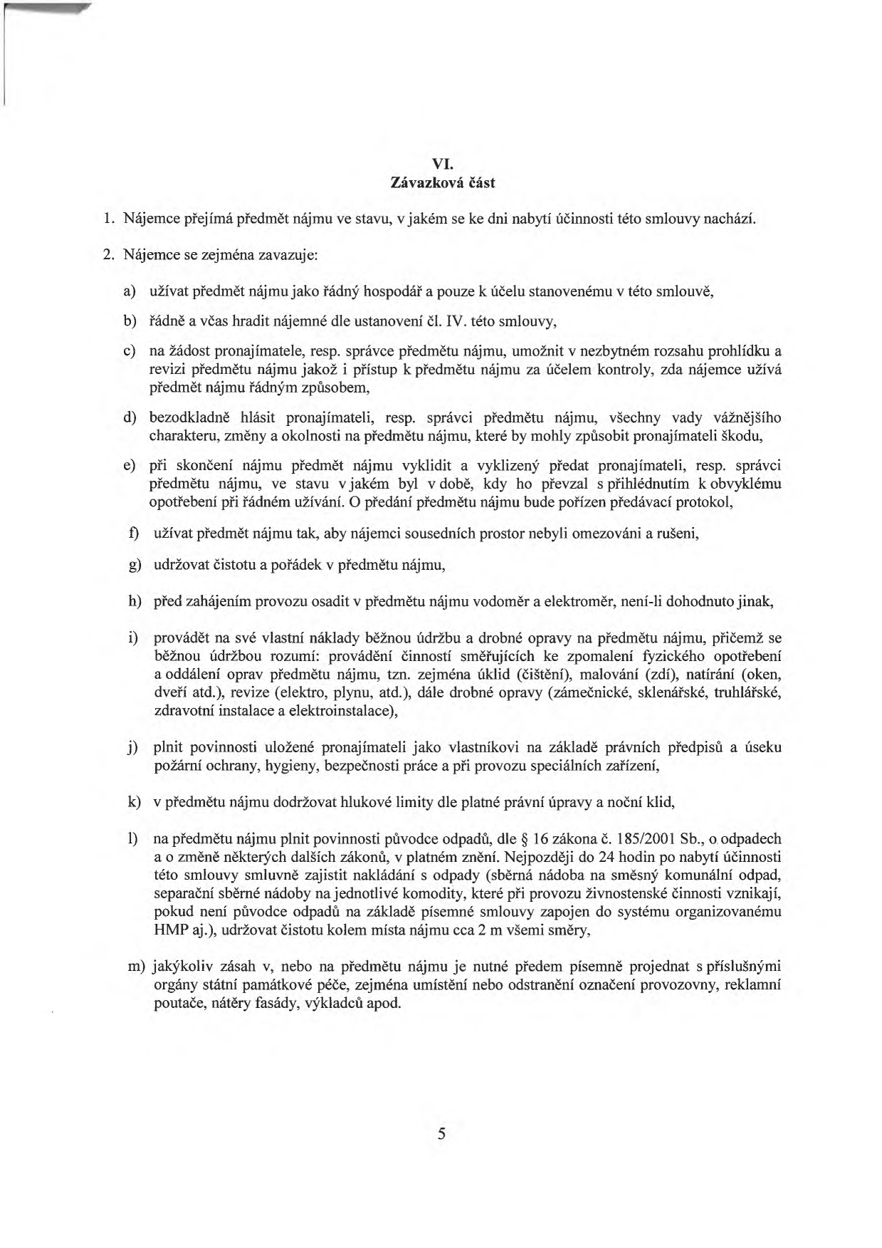 VI. Závazková část. 1. Nájemce přejímá předmět nájmu ve stavu, v jakém se ke dni nabytí účinnosti této smlouvy nachází. 2. Nájemce se zejména zavazuje: a) užívat předmět nájmu jako řádný hospodář a pouze k účelu stanovenému v této smlouvě, b) řádně a včas hradit nájemné dle ustanovení čl. IV. této smlouvy, c) na žádost pronajímatele, resp. správce předmětu nájmu, umožnit v nezbytném rozsahu prohlídku a revizi předmětu nájmu jakož i přístup k předmětu nájmu za účelem kontroly, zda nájemce užívá předmět nájmu řádným způsobem, d) bezodkladně hlásit pronajímateli, resp. správci předmětu nájmu, všechny vady vážnějšího charakteru, změny a okolnosti na předmětu nájmu, které by mohly způsobit pronajímateli škodu, e) při skončení nájmu předmět nájmu vyklidit a vyklizený předat pronajímateli, resp. správci předmětu nájmu, ve stavu v jakém byl v době, kdy ho převzal s přihlédnutím k obvyklému opotřebení při řádném užívání. O předání předmětu nájmu bude pořízen předávací protokol, f) užívat předmět nájmu tak, aby nájemci sousedních prostor nebyli omezováni a rušeni, g) udržovat čistotu a pořádek v předmětu nájmu, h) před zahájením provozu osadit v předmětu nájmu vodoměr a elektroměr, není-li dohodnuto jinak, i) provádět na své vlastní náklady běžnou údržbu a drobné opravy na předmětu nájmu, přičemž se běžnou údržbou rozumí: provádění činností směřujících ke zpomalení fyzického opotřebení a oddálení oprav předmětu nájmu, tzn. zejména úklid (čištění), malování (zdí), natírání (oken, dveří atd.), revize (elektro, plynu, atd.), dále drobné opravy (zámečnické, sklenářské, truhlářské, zdravotní instalace a elektroinstalace), j) plnit povinnosti uložené pronajímateli jako vlastníkovi na základě právních předpisů a úseku požární ochrany, hygieny, bezpečnosti práce a při provozu speciálních zařízení, k) v předmětu nájmu dodržovat hlukové limity dle platné právní úpravy a noční klid, l) na předmětu nájmu plnit povinnosti původce odpadů, dle § 16 zákona č. 185/2001 Sb., o odpadech a o změně některých dalších zákonů, v platném znění. Nejpozději do 24 hodin po nabytí účinnosti této smlouvy smluvně zajistit nakládání s odpady (sběrná nádoba na směsný komunální odpad, separační sběrné nádoby na jednotlivé komodity, které při provozu živnostenské činnosti vznikají, pokud není původce odpadů na základě písemné smlouvy zapojen do systému organizovanému HMP aj.), udržovat čistotu kolem místa nájmu cca 2 m všemi směry, m) jakýkoliv zásah v, nebo na předmětu nájmu je nutné předem písemně projednat s příslušnými orgány státní památkové péče, zejména umístění nebo odstranění označení provozovny, reklamní poutače, nátěry fasády, výkladců apod. Číslo strany: 5.