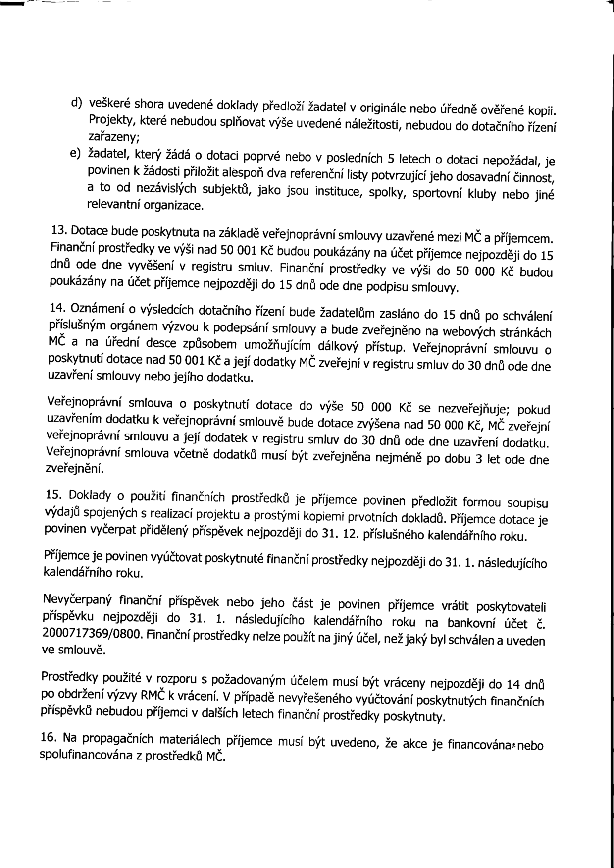 Výňatek z pravidel pro poskytování dotací: d) Doklady musí být v originále nebo úředně ověřené kopii, jinak nebude projekt zařazen. e) Žadatelé, kteří žádají poprvé nebo v posledních 5 letech nepožádali, musí doložit dva referenční listy od nezávislých subjektů. 13. Dotace se poskytuje na základě veřejnoprávní smlouvy. Platby nad 50 001 Kč budou poukázány do 15 dnů od vyvěšení v registru smluv, do 50 000 Kč do 15 dnů od podpisu smlouvy. 14. Oznámení o výsledcích bude zasláno do 15 dnů po schválení. Smlouvy nad 50 001 Kč se zveřejňují v registru smluv do 30 dnů. Smlouvy do 50 000 Kč se nezveřejňují, pokud nedojde k navýšení nad tento limit. 15. Příjemce musí předložit soupis výdajů s kopiemi dokladů, vyčerpat dotaci do 31. 12. daného roku a vyúčtovat ji do 31. 1. následujícího roku. Nevyčerpané prostředky se vrací na účet č. 2000717369/0800 do 31. 1. následujícího roku. Prostředky použité v rozporu s účelem musí být vráceny do 14 dnů od výzvy. 16. Na propagačních materiálech musí být uvedeno, že akce je financována nebo spolufinancována z prostředků MČ.