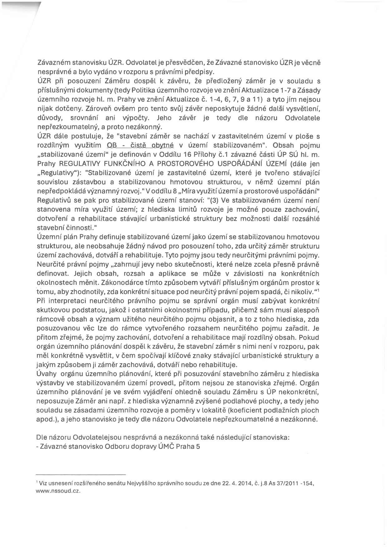 Text dokumentu obsahující právní argumentaci odvolatele proti závaznému stanovisku ÚZR. Hlavní body: 1. Odvolatel považuje stanovisko ÚZR za věcně nesprávné a nepřezkoumatelné, protože chybí vysvětlení, důvody a výpočty pro závěr o souladu záměru s územním plánem. 2. Kritika interpretace pojmu 'stabilizované území' v ploše 'čistě obytné' (OB). Odvolatel namítá, že orgán územního plánování nedostatečně odůvodnil, jak záměr naplňuje neurčité právní pojmy 'zachování', 'dotvoření' a 'rehabilitace' stávající urbanistické struktury. 3. Námitka, že orgán neposoudil vliv záměru na intenzitu využití území (např. koeficient podlažních ploch). 4. Závěrečné tvrzení, že za nesprávné a nezákonné považuje i závazné stanovisko Odboru dopravy ÚMČ Praha 5. Pod čarou je uveden odkaz na usnesení rozšířeného senátu Nejvyššího správního soudu ze dne 22. 4. 2014, č. j. 8 As 37/2011-154.