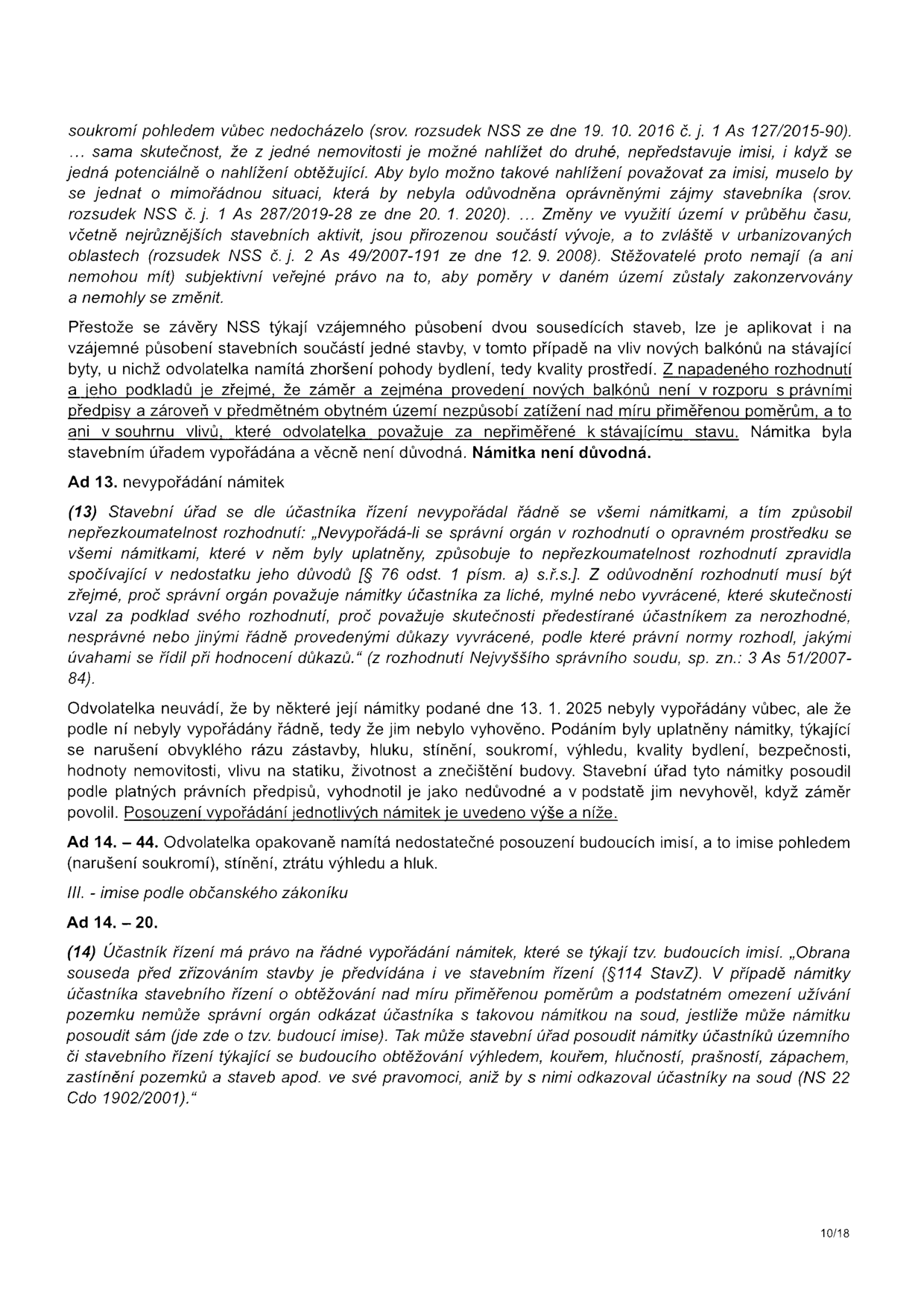 Textový dokument obsahující právní odůvodnění rozhodnutí stavebního úřadu. Obsah: 
- Argumentace ohledně imisí (soukromí, pohled, hluk, stínění) s odkazem na judikaturu Nejvyššího správního soudu (NSS).
- Konstatování, že námitka odvolatelky ohledně zhoršení pohody bydlení v důsledku nových balkonů není důvodná.
- Bod 13: Nevypořádání námitek – citace judikatury o povinnosti správního orgánu vypořádat se se všemi námitkami účastníka řízení. Odvolatelka namítá, že její námitky (hluk, stínění, soukromí, výhled, kvalita bydlení, bezpečnost, hodnota nemovitosti, statika) nebyly řádně vypořádány.
- Bod 14: Nedostatečné posouzení budoucích imisí. Citace judikatury (NS 22 Cdo 1902/2001) o právu účastníka na řádné vypořádání námitek týkajících se budoucích imisí (výhled, kouř, hlučnost, prašnost, zápach, zastínění) v rámci stavebního řízení.