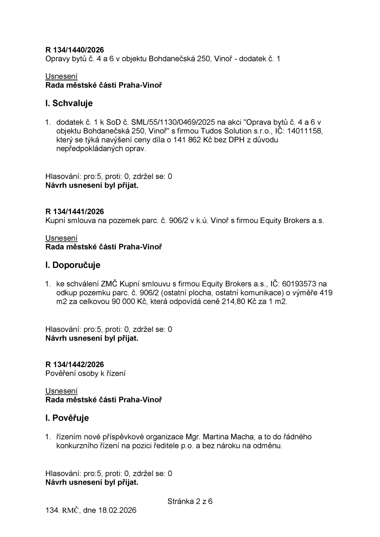 Zápis z jednání Rady městské části Praha-Vinoř ze dne 18.02.2026 (stránka 2 z 6): 

1. R 134/1440/2026: Opravy bytů č. 4 a 6 v objektu Bohdanečská 250, Vinoř - dodatek č. 1. Rada schvaluje dodatek č. 1 ke smlouvě o dílo s firmou Tudos Solution s.r.o. (IČ: 14011158) na navýšení ceny o 141 862 Kč bez DPH z důvodu nepředpokládaných oprav. Hlasování: 5 pro, 0 proti, 0 zdržel se.

2. R 134/1441/2026: Kupní smlouva na pozemek parc. č. 906/2 v k.ú. Vinoř s firmou Equity Brokers a.s. Rada doporučuje ZMČ schválit kupní smlouvu na odkup pozemku (ostatní plocha, ostatní komunikace) o výměře 419 m2 za celkovou cenu 90 000 Kč (214,80 Kč za 1 m2). IČ firmy: 60193573. Hlasování: 5 pro, 0 proti, 0 zdržel se.

3. R 134/1442/2026: Pověření osoby k řízení. Rada pověřuje Mgr. Martinu Macha řízením nové příspěvkové organizace do řádného konkurzního řízení na pozici ředitele p.o. bez nároku na odměnu. Hlasování: 5 pro, 0 proti, 0 zdržel se.