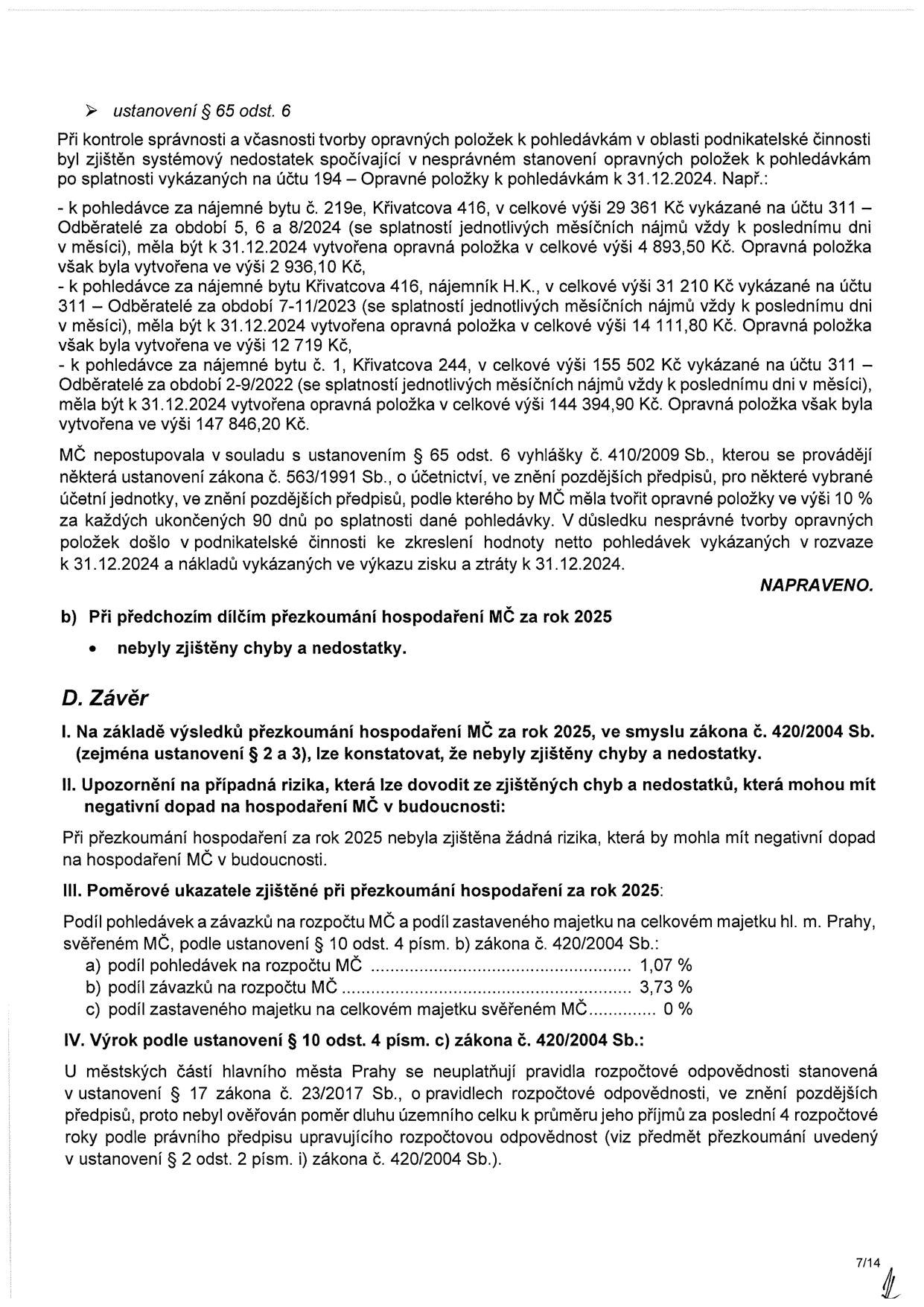 Dokument obsahuje zprávu o přezkoumání hospodaření MČ za rok 2025. Obsahuje sekci 'ustanovení § 65 odst. 6', která popisuje systémový nedostatek v tvorbě opravných položek k pohledávkám (příklady: byt 219e, byt Křivatcova 416, byt Křivatcova 244). Uvádí, že MČ nepostupovala v souladu s vyhláškou č. 410/2009 Sb., což zkreslilo hodnotu netto pohledávek a nákladů. Dále uvádí, že při předchozím dílčím přezkoumání nebyly zjištěny chyby. Sekce 'D. Závěr' konstatuje, že nebyly zjištěny chyby a nedostatky, nejsou identifikována žádná rizika. Uvádí poměrové ukazatele: podíl pohledávek na rozpočtu MČ 1,07 %, podíl závazků na rozpočtu MČ 3,73 %, podíl zastaveného majetku 0 %. Závěrem je uvedeno, že se na městské části neaplikují pravidla rozpočtové odpovědnosti dle zákona č. 23/2017 Sb.