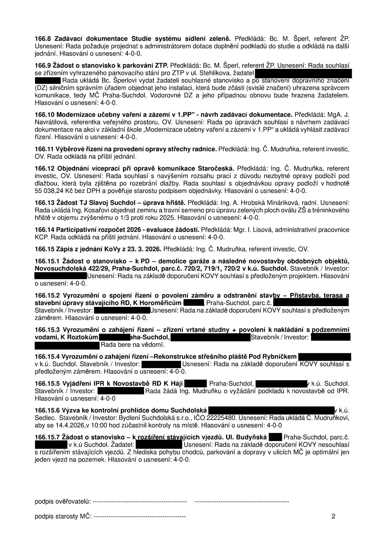 Zápis z jednání Rady MČ Praha-Suchdol obsahující usnesení:
166.8 Zadávací dokumentace Studie systému sídlení zeleně – odloženo.
166.9 Žádost o stanovisko k parkování ZTP – souhlas se zřízením.
166.10 Modernizace učebny vaření a zázemí v 1.PP – souhlas s návrhem zadávací dokumentace.
166.11 Výběrové řízení na opravu střechy radnice – odloženo.
166.12 Objednání víceprací při opravě komunikace Staročeská – souhlas s navýšením.
166.13 Žádost TJ Slavoj Suchdol – úprava hřiště – souhlas s objednáním zeminy a osiva.
166.14 Participativní rozpočet 2026 – odloženo.
166.15 Zápis z jednání KOVy z 23. 3. 2026.
166.15.1 Žádost o stanovisko k PD – demolice garáže a novostavba, Nosuchdolská 422/29, Praha-Suchdol – souhlas.
166.15.2 Vyrozumění o spojení řízení o povolení záměru a odstranění stavby – přístavba, terasa, RD K Horoměřicům, Praha-Suchdol – souhlas.
166.15.3 Vyrozumění o zahájení řízení – zřízení vrtané studny, K Roztokům, Praha-Suchdol – vzato na vědomí.
166.15.4 Vyrozumění o zahájení řízení – rekonstrukce střešního pláště Pod Rybníčkem – souhlas.
166.15.5 Vyjádření IPR k novostavbě RD K Háji, Praha-Suchdol – žádost o podklady.
166.15.6 Výzva ke kontrolní prohlídce domu Suchdolská – 14.4.2026 v 10:00.
166.15.7 Žádost o stanovisko k rozšíření stávajících vjezdů, ul. Budyňská, Praha-Suchdol – nesouhlas.