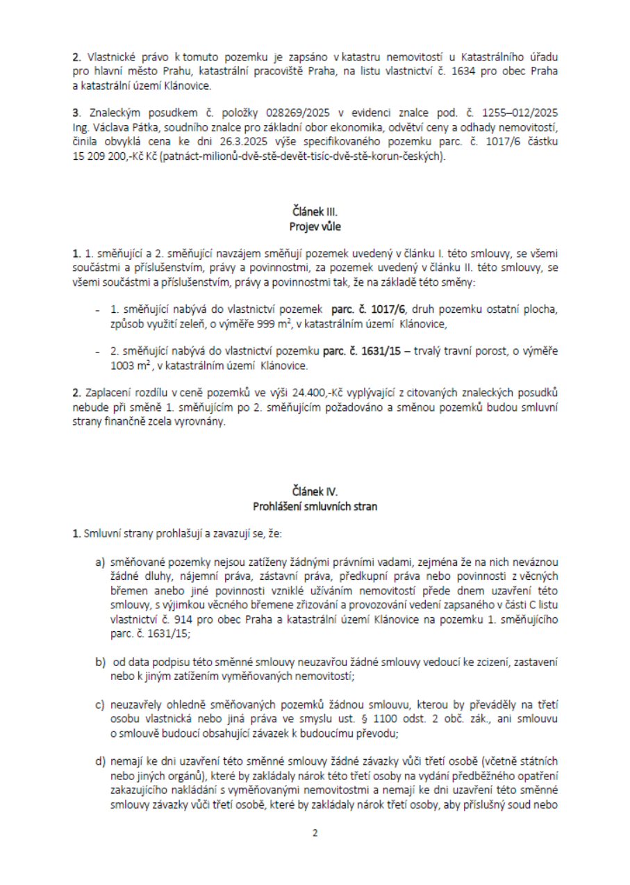 Text dokumentu (strana 2): 2. Vlastnické právo k tomuto pozemku je zapsáno v katastru nemovitostí u Katastrálního úřadu pro hlavní město Prahu, katastrální pracoviště Praha, na listu vlastnictví č. 1634 pro obec Praha a katastrální území Klánovice. 3. Znaleckým posudkem č. položky 028269/2025 v evidenci znalce pod. č. 1255-012/2025 Ing. Václava Pátka, soudního znalce pro základní obor ekonomika, odvětví ceny a odhady nemovitostí, činila obvyklá cena ke dni 26.3.2025 výše specifikovaného pozemku parc. č. 1017/6 částku 15 209 200,-Kč (patnáct-milionů-dvě-stě-devět-tisíc-dvě-stě-korun-českých). Článek III. Projev vůle: 1. 1. směňující a 2. směňující navzájem směňují pozemek uvedený v článku I. této smlouvy, se všemi součástmi a příslušenstvím, právy a povinnostmi, za pozemek uvedený v článku II. této smlouvy, se všemi součástmi a příslušenstvím, právy a povinnostmi tak, že na základě této směny: 1. směňující nabývá do vlastnictví pozemek parc. č. 1017/6, druh pozemku ostatní plocha, způsob využití zeleň, o výměře 999 m², v katastrálním území Klánovice, 2. směňující nabývá do vlastnictví pozemku parc. č. 1631/15 – trvalý travní porost, o výměře 1003 m², v katastrálním území Klánovice. 2. Zaplacení rozdílu v ceně pozemků ve výši 24.400,-Kč vyplývající z citovaných znaleckých posudků nebude při směně 1. směňujícím po 2. směňujícím požadováno a směnou pozemků budou smluvní strany finančně zcela vyrovnány. Článek IV. Prohlášení smluvních stran: 1. Smluvní strany prohlašují a zavazují se, že: a) směňované pozemky nejsou zatíženy žádnými právními vadami, zejména že na nich neváznou žádné dluhy, nájemní práva, zástavní práva, předkupní práva nebo povinnosti z věcných břemen anebo jiné povinnosti vzniklé užíváním nemovitostí přede dnem uzavření této smlouvy, s výjimkou věcného břemene zřizování a provozování vedení zapsaného v části C listu vlastnictví č. 914 pro obec Praha a katastrální území Klánovice na pozemku 1. směňujícího parc. č. 1631/15; b) od data podpisu této směnné smlouvy neuzavřou žádné smlouvy vedoucí ke zcizení, zastavení nebo jiným zatížením vyměňovaných nemovitostí; c) neuzavřely ohledně směňovaných pozemků žádnou smlouvu, kterou by převáděly na třetí osobu vlastnická nebo jiná práva ve smyslu ust. § 1100 odst. 2 obč. zák., ani smlouvu o smlouvě budoucí obsahující závazek k budoucímu převodu; d) nemají ke dni uzavření této směnné smlouvy žádné závazky vůči třetí osobě (včetně státních nebo jiných orgánů), které by zakládaly nárok třetí osoby na vydání předběžného opatření zakazujícího nakládání s vyměňovanými nemovitostmi a nemají ke dni uzavření této směnné smlouvy závazky vůči třetí osobě, které by zakládaly nárok třetí osoby, aby příslušný soud nebo...