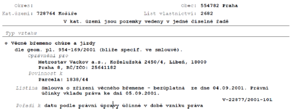 Výpis z katastru nemovitostí, okres: Praha, obec: 554782 Praha, katastrální území: 728764 Košíře, list vlastnictví: 2682. V kat. území jsou pozemky vedeny v jedné číselné řadě. Typ vztahu: Věcné břemeno chůze a jízdy dle geom. pl. 954-169/2001 (blíže specif. ve smlouvě). Oprávnění pro: Metrostav Vackov a.s., Koželužská 2450/4, Libeň, 18000 Praha 8, RČ/IČO: 25641182. Povinnost k: Parcela: 1838/44. Listina: Smlouva o zřízení věcného břemene - bezúplatná ze dne 04.09.2001. Právní účinky vkladu práva ke dni 05.09.2001. Číslo řízení: V-22877/2001-101. Pořadí k datu podle právní úpravy účinné v době vzniku práva.