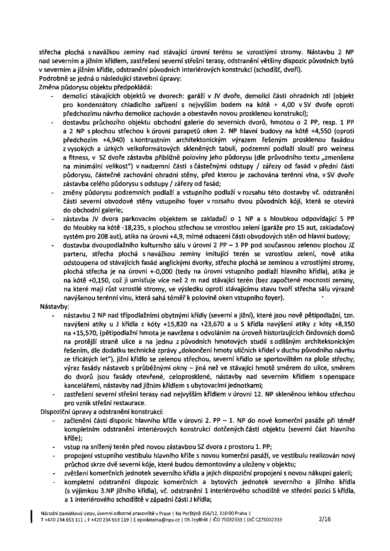 Dokument obsahuje technický popis stavebních úprav objektu. Klíčové body: 1. Střecha plochá s navážkou zeminy nad stávající úrovní terénu se vzrostlými stromy. Nástavba 2 NP nad severním a jižním křídlem. 2. Změna půdorysu: demolice garáží a částí ohradních zdí, dostavba průchozího objektu obchodní galerie, zástavba JV dvora parkovacím objektem (zakladač pro 15 aut), dostavba kulturního sálu v úrovni 2 PP – 1 PP. 3. Nástavby: 2 NP nad obytnými křídly, navýšení atiky, severní křídlo se sportovištěm na střeše, jižní křídlo se zelenou střechou, zastřešení severní střešní terasy skleněnou střechou pro restauraci. 4. Dispoziční úpravy: začlenění částí hlavního kříže do nové komerční pasáže, propojení vstupního vestibulu s pasáží, zvětšení komerčních jednotek, odstranění původních bytových jednotek a interiérových konstrukcí. Dokument je vydán Národním památkovým ústavem, územním odborným pracovištěm v Praze, Na Perštýně 356/12, 110 00 Praha 1, tel: +420 234 653 111, e-mail: epodatelna@npu.cz, IČO 75032333, DIČ CZ75032333, strana 2/16.