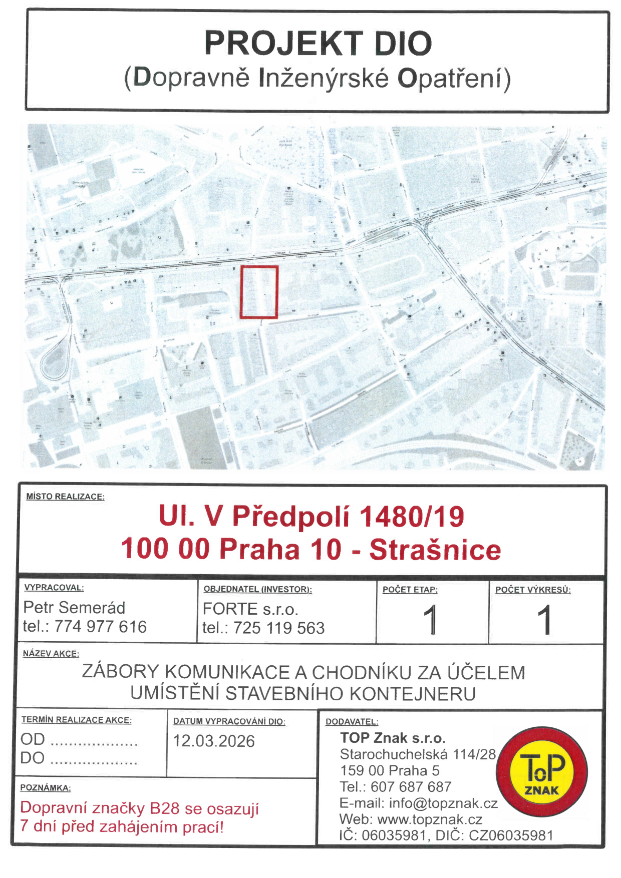 Projekt DIO (Dopravně inženýrské opatření) pro zábor komunikace a chodníku za účelem umístění stavebního kontejneru. Místo realizace: ul. V Předpolí 1480/19, 100 00 Praha 10 - Strašnice. Vypracoval: Petr Semerád, tel.: 774 977 616. Objednatel (investor): FORTE s.r.o., tel.: 725 119 563. Počet etap: 1, počet výkresů: 1. Datum vypracování DIO: 12.03.2026. Dodavatel: TOP Znak s.r.o., Starochuchelská 114/28, 159 00 Praha 5, tel.: 607 687 687, e-mail: info@topznak.cz, web: www.topznak.cz, IČ: 06035981, DIČ: CZ06035981. Poznámka: Dopravní značky B28 se osazují 7 dní před zahájením prací.