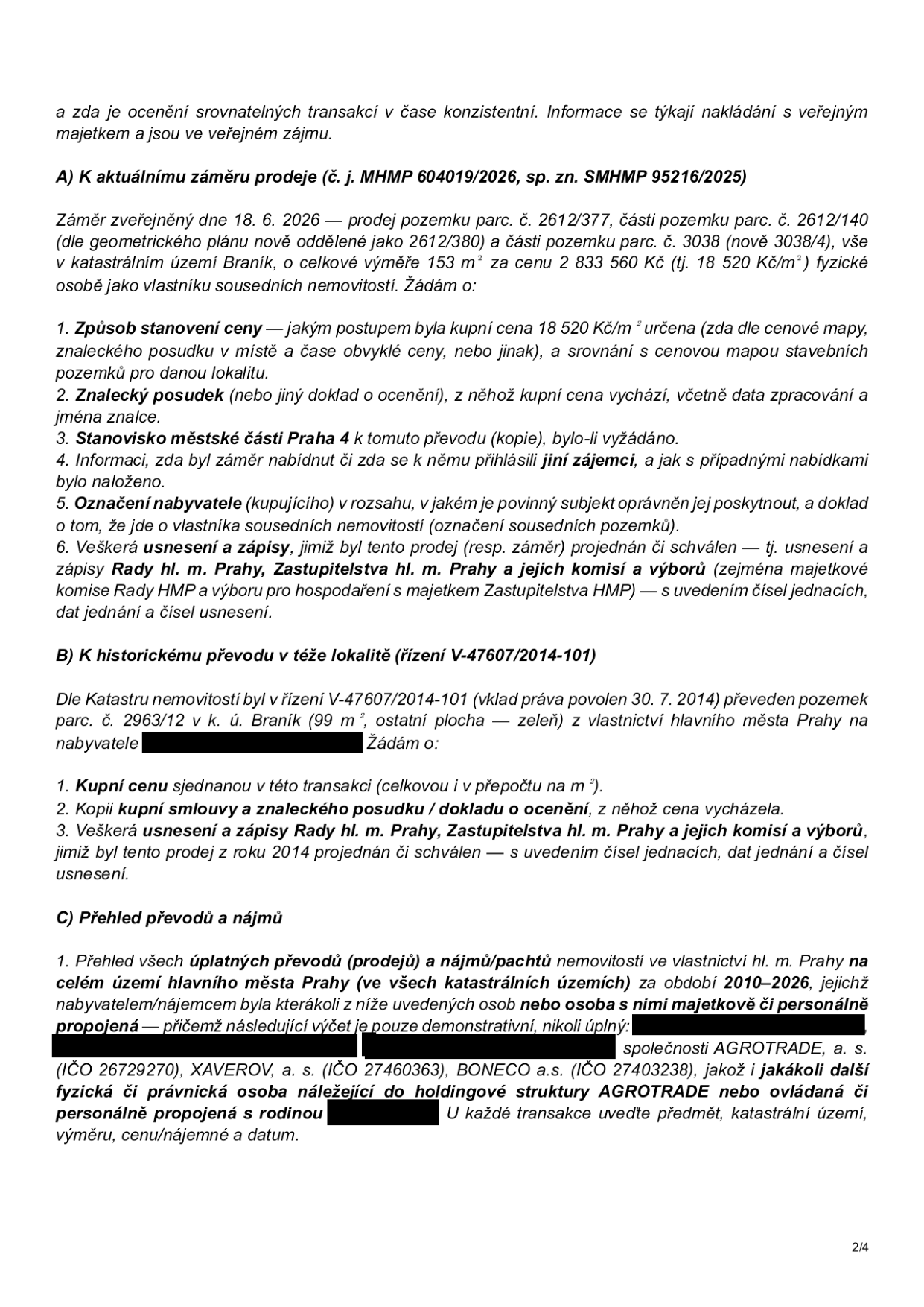 Dokument obsahuje žádost o informace týkající se nakládání s veřejným majetkem. Část A: Aktuální záměr prodeje (č. j. MHMP 604019/2026, sp. zn. SMHMP 95216/2025) ze dne 18. 6. 2026 – prodej pozemku parc. č. 2612/377, části pozemku parc. č. 2612/140 (nově 2612/380) a části pozemku parc. č. 3038 (nově 3038/4) v k.ú. Braník o celkové výměře 153 m² za cenu 2 833 560 Kč (18 520 Kč/m²). Žádost o způsob stanovení ceny, znalecký posudek, stanovisko MČ Praha 4, informaci o dalších zájemcích, identifikaci nabyvatele a usnesení orgánů hl. m. Prahy. Část B: Historický převod v téže lokalitě (řízení V-47607/2014-101) – převod pozemku parc. č. 2963/12 v k.ú. Braník (99 m²) povolen 30. 7. 2014. Žádost o kupní cenu, kopii smlouvy/posudku a usnesení. Část C: Přehled převodů a nájmů – žádost o přehled všech úplatných převodů a nájmů majetku hl. m. Prahy v období 2010–2026 pro subjekty: AGROTRADE, a. s. (IČO 26729270), XAVEROV, a. s. (IČO 27460363), BONECO a.s. (IČO 27403238) a další osoby s nimi majetkově či personálně propojené.