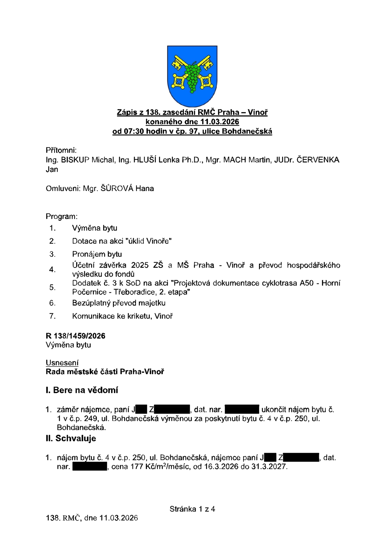 Zápis z 138. zasedání RMČ Praha – Vinoř konaného dne 11.03.2026 od 07:30 hodin v čp. 97, ulice Bohdanečská. Přítomni: Ing. BISKUP Michal, Ing. HLUŠÍ Lenka Ph.D., Mgr. MACH Martin, JUDr. ČERVENKA Jan. Omluveni: Mgr. ŠŮROVÁ Hana. Program: 1. Výměna bytu, 2. Dotace na akci 'úklid Vinoře', 3. Pronájem bytu, 4. Účetní závěrka 2025 ZŠ a MŠ Praha - Vinoř a převod hospodářského výsledku do fondů, 5. Dodatek č. 3 k SoD na akci 'Projektová dokumentace cyklotrasa A50 - Horní Počernice - Třeboradice, 2. etapa', 6. Bezúplatný převod majetku, 7. Komunikace ke kriketu, Vinoř. R 138/1459/2026 Výměna bytu. Usnesení Rady městské části Praha-Vinoř: I. Bere na vědomí záměr nájemce, paní J. Z., dat. nar. [cenzurováno], ukončit nájem bytu č. 1 v č.p. 249, ul. Bohdanečská výměnou za poskytnutí bytu č. 4 v č.p. 250, ul. Bohdanečská. II. Schvaluje nájem bytu č. 4 v č.p. 250, ul. Bohdanečská, nájemce paní J. Z., dat. nar. [cenzurováno], cena 177 Kč/m²/měsíc, od 16.3.2026 do 31.3.2027.