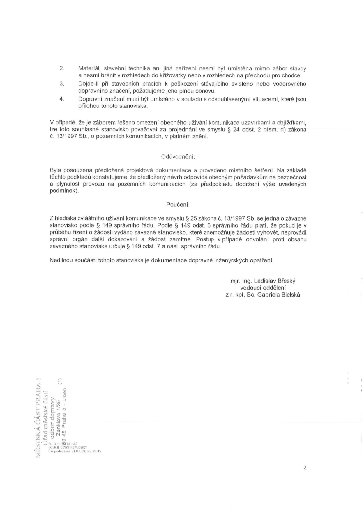 Text dokumentu obsahuje podmínky pro provádění stavebních prací: 2. Materiál, stavební technika ani jiná zařízení nesmí být umístěna mimo zábor stavby a nesmí bránit v rozhledech do křižovatky nebo v rozhledech na přechodu pro chodce. 3. Dojde-li při stavebních pracích k poškození stávajícího svislého nebo vodorovného dopravního značení, požadujeme jeho plnou obnovu. 4. Dopravní značení musí být umístěno v souladu s odsouhlasenými situacemi, které jsou přílohou tohoto stanoviska. Dále je uvedeno, že v případě záboru řešícího omezení obecného užívání komunikace uzavírkami a objížďkami, lze toto souhlasné stanovisko považovat za projednání ve smyslu § 24 odst. 2 písm. d) zákona č. 13/1997 Sb., o pozemních komunikacích, v platném znění. Odůvodnění: Byla posouzena předložená projektová dokumentace a provedeno místního šetření. Na základě těchto podkladů konstatujeme, že předložený návrh odpovídá obecným požadavkům na bezpečnost a plynulost provozu na pozemních komunikacích (za předpokladu dodržení výše uvedených podmínek). Poučení: Z hlediska zvláštního užívání komunikace ve smyslu § 25 zákona č. 13/1997 Sb. se jedná o závazné stanovisko podle § 149 správního řádu. Podle § 149 odst. 6 správního řádu platí, že pokud je v průběhu řízení o žádosti vydáno závazné stanovisko, které znemožňuje žádosti vyhovět, neprovádí správní orgán další dokazování a žádost zamítne. Postup v případě odvolání proti obsahu závazného stanoviska určuje § 149 odst. 7 a násl. správního řádu. Nedílnou součástí tohoto stanoviska je dokumentace dopravně inženýrských opatření. Podepsáni: mjr. Ing. Ladislav Břeský, vedoucí oddělení, z r. kpt. Bc. Gabriela Bielská. V patičce: MĚSTSKÁ ČÁST PRAHA 8, Úřad městské části, odbor dopravy, Zenklova 1/35, 180 48 Praha 8 - Libeň. Čas podepsání: 31.03.2026 9:29:45.