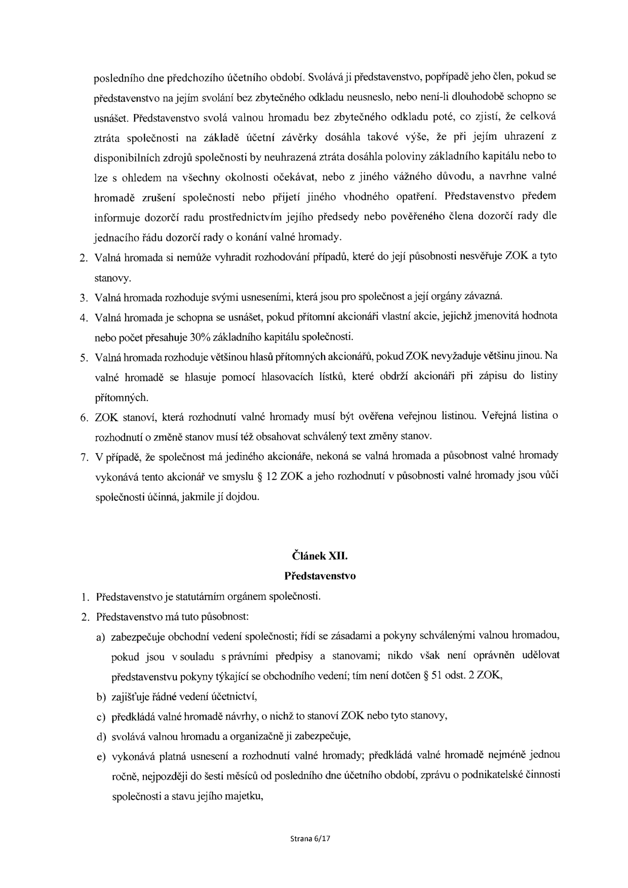 Text dokumentu obsahující stanovy společnosti (části týkající se valné hromady a představenstva). Obsah: 1. Povinnost svolání valné hromady při ztrátě společnosti. 2. Valná hromada si nemůže vyhradit rozhodování případů, které jí nesvěřuje ZOK a stanovy. 3. Valná hromada rozhoduje usneseními. 4. Usnášeníschopnost valné hromady (30 % základního kapitálu). 5. Hlasování na valné hromadě. 6. Ověřování rozhodnutí valné hromady. 7. Jediný akcionář. Článek XII. Představenstvo: 1. Představenstvo jako statutární orgán. 2. Působnost představenstva: a) obchodní vedení, b) vedení účetnictví, c) předkládání návrhů, d) svolávání valné hromady, e) vykonávání usnesení a předkládání zprávy o podnikatelské činnosti. Strana 6/17.