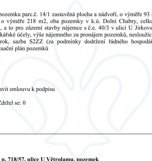 Úřední text týkající se pronájmu pozemků: pozemek parc.č. 14/1 zastavěná plocha a nádvoří o výměře 93 m2 a další pozemek o výměře 218 m2, oba v k.ú. Dolní Chabry. Pronájem slouží pro zázemí stavby nájemce s č.e. 40/3 v ulici U Jirkovské. Nájemné je stanoveno sazbou S2ZZ (za podmínky dodržení řádného hospodaření). Dokument obsahuje pokyn 'zavit smlouvu k podpisu' a informaci o hlasování 'Zdržel se: 0'. Ve spodní části je zmíněn pozemek parc.č. 718/57 v ulici U Větrolamu.