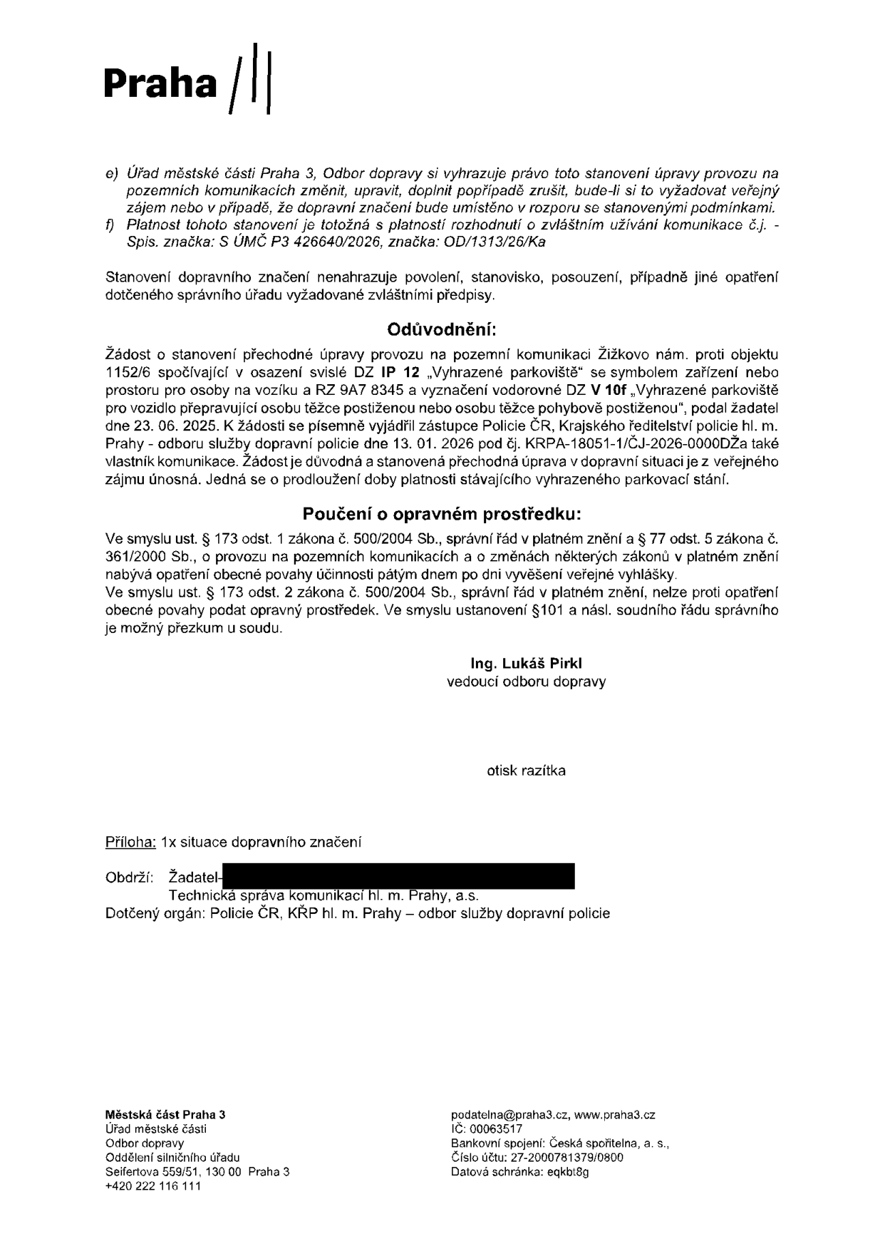 Úřední oznámení Úřadu městské části Praha 3, Odbor dopravy, týkající se stanovení přechodné úpravy provozu. e) Úřad si vyhrazuje právo stanovení změnit, upravit, doplnit nebo zrušit. f) Platnost je totožná s platností rozhodnutí o zvláštním užívání komunikace č.j. S ÚMČ P3 426640/2026, značka: OD/1313/26/Ka. Odůvodnění: Žádost o stanovení přechodné úpravy provozu na Žižkově nám. proti objektu 1152/6 spočívající v osazení svislé DZ IP 12 „Vyhrazené parkoviště“ se symbolem zařízení nebo prostoru pro osoby na vozíku a RZ 9A7 8345 a vyznačení vodorovné DZ V 10f „Vyhrazené parkoviště pro vozidlo přepravující osobu těžce postiženou nebo osobu těžce pohybově postiženou“, podal žadatel dne 23. 06. 2025. K žádosti se vyjádřila Policie ČR dne 13. 01. 2026 pod č.j. KRPA-18051-1/ČJ-2026-0000DŽa. Poučení o opravném prostředku: Ve smyslu ust. § 173 odst. 1 zákona č. 500/2004 Sb. a § 77 odst. 5 zákona č. 361/2000 Sb. nelze proti opatření obecné povahy podat opravný prostředek. Podepsán Ing. Lukáš Pirkl, vedoucí odboru dopravy. Příloha: 1x situace dopravního značení. Obdrží: Žadatel, Technická správa komunikací hl. m. Prahy, a.s., Policie ČR, KŘP hl. m. Prahy – odbor služby dopravní policie. Kontakt: podatelna@praha3.cz, www.praha3.cz, IČ: 00063517, Seifertova 559/51, 130 00 Praha 3.