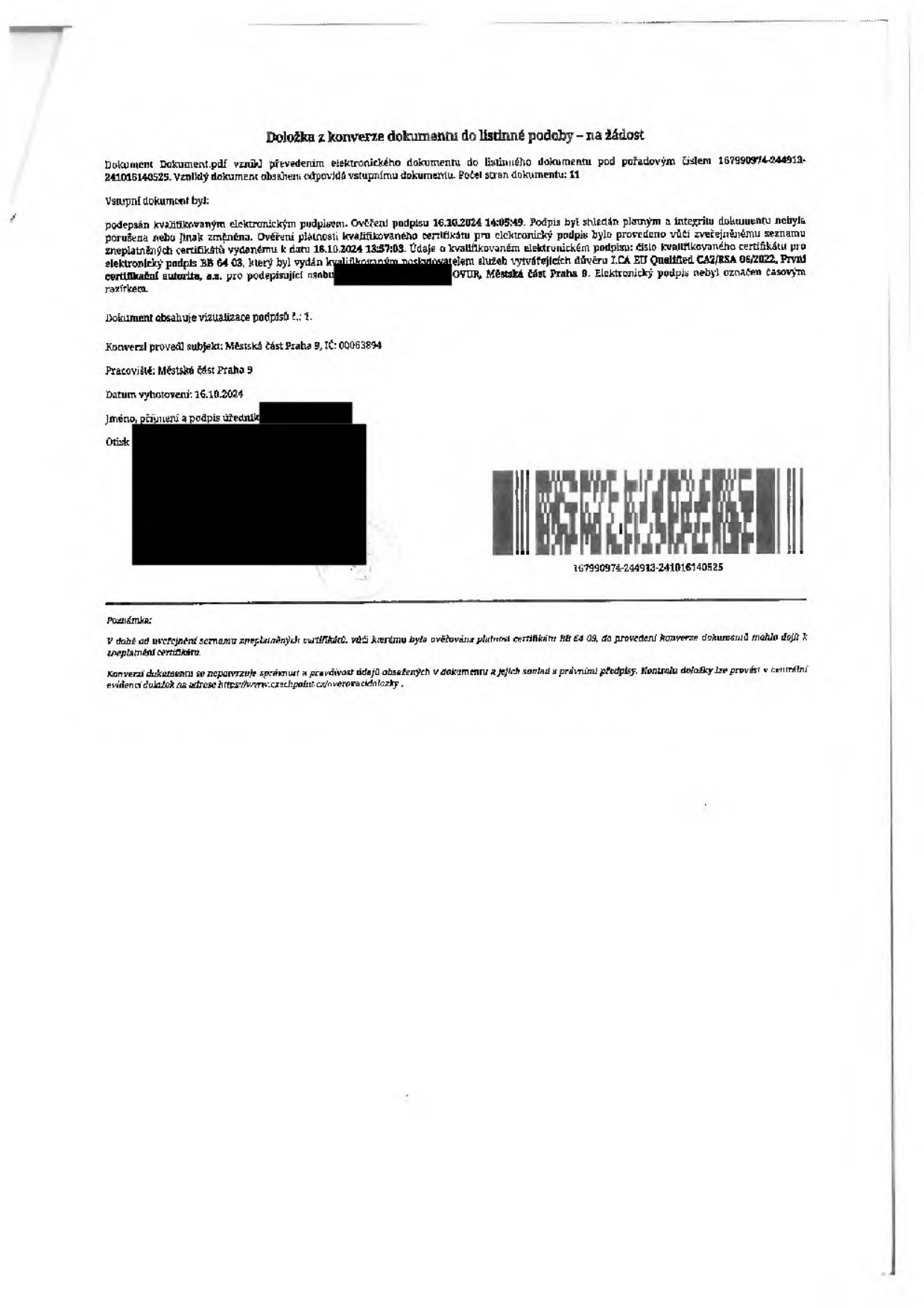 Doložka k konverzi dokumentu do listinné podoby na žádost. Dokument 'Dokument.pdf' vznikl převedením elektronického dokumentu do listinného podoby pod pořadovým číslem 167990974-244913-241016140525. Počet stran dokumentu: 11. Vstupní dokument byl podepsán kvalifikovaným elektronickým podpisem. Ověření podpisu 16.10.2024 14:05:49. Podpis byl shledán platným a integrita dokumentu nebyla porušena. Ověření platnosti kvalifikovaného certifikátu pro elektronický podpis bylo provedeno vůči zveřejněnému seznamu zneplatněných certifikátů k datu 16.10.2024 13:57:03. Údaje o kvalifikovaném elektronickém podpisu: číslo kvalifikovaného certifikátu pro elektronický podpis BB 64 03, který byl vydán kvalifikovaným poskytovatelem služeb vytvářejících důvěru I.CA EU Qualified CA2/RSA 06/2022, První certifikační autorita, a.s. pro podepisující osobu (jméno začerněno), Městská část Praha 9. Elektronický podpis nebyl označen časovým razítkem. Dokument obsahuje vizualizace podpisů: 1. Konverzi provedl subjekt: Městská část Praha 9, IČ: 00063894. Pracoviště: Městská část Praha 9. Datum vyhotovení: 16.10.2024. Poznámka: V době od uveřejnění seznamu zneplatněných certifikátů vůči kterému byla ověřována platnost certifikátu BB 64 03, do provedení konverze dokumentů mohlo dojít k zneplatnění certifikátu. Konverzi dokumentu se nepotvrzuje správnost a pravdivost údajů obsažených v dokumentu a jejich soulad s právními předpisy. Kontrolu doložky lze provést v centrální evidenci doložek na adrese https://www.czechpoint.cz/overovacidolozky.
