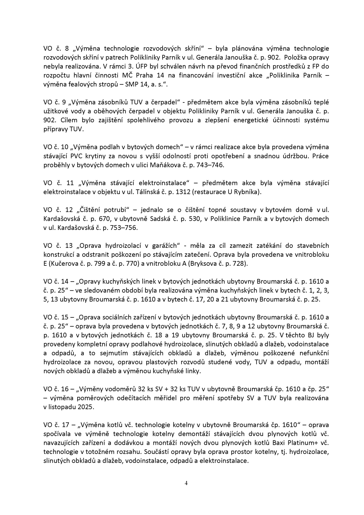 Seznam realizovaných oprav a investičních akcí (VO č. 8 až VO č. 17): VO č. 8: Výměna technologie rozvodových skříní v Poliklinice Parník (ul. Generála Janouška 902) – nerealizováno, prostředky převedeny na výměnu fealových stropů. VO č. 9: Výměna zásobníků TUV a čerpadel v Poliklinice Parník. VO č. 10: Výměna podlah v bytových domech v ul. Maňákova 743–746. VO č. 11: Výměna elektroinstalace v objektu ul. Tálínská 1312 (restaurace U Rybníka). VO č. 12: Čištění potrubí v bytovém domě ul. Kardašovská 670, ubytovně Sadská 530, Poliklinice Parník a bytových domech ul. Kardašovská 753–756. VO č. 13: Oprava hydroizolací v garážích vnitrobloku E (Kučerova 799 a 770) a vnitrobloku A (Bryksova 728). VO č. 14: Opravy kuchyňských linek v ubytovně Broumarská 1610 a 25 (byty č. 1, 2, 3, 5, 13, 17, 20, 21). VO č. 15: Oprava sociálních zařízení v ubytovně Broumarská 1610 a 25 (byty č. 7, 8, 9, 12, 18, 19) – zahrnuje hydroizolace, obklady, dlažby, vodoinstalace, odpady a kuchyňské linky. VO č. 16: Výměny vodoměrů (32 ks SV + 32 ks TUV) v ubytovně Broumarská 1610 a 25, realizováno v listopadu 2025. VO č. 17: Výměna kotlů a technologie kotelny v ubytovně Broumarská 1610 (instalace dvou kotlů Baxi Platinum+ a související stavební opravy).