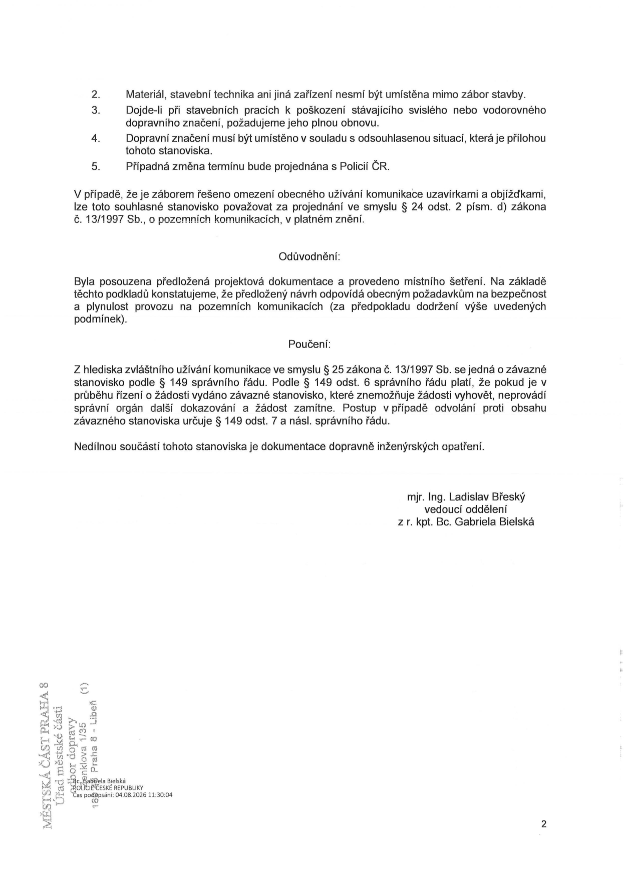 Dokument obsahuje podmínky pro zábor stavby: 2. Materiál, stavební technika ani jiná zařízení nesmí být umístěna mimo zábor stavby. 3. Dojde-li při stavebních pracích k poškození stávajícího svislého nebo vodorovného dopravního značení, požadujeme jeho plnou obnovu. 4. Dopravní značení musí být umístěno v souladu s odsouhlasenou situací, která je přílohou tohoto stanoviska. 5. Případná změna termínu bude projednána s Policií ČR. Dále je uvedeno, že v případě řešení omezení obecného užívání komunikace uzavírkami a objížďkami lze toto stanovisko považovat za projednané ve smyslu § 24 odst. 2 písm. d) zákona č. 13/1997 Sb. Odůvodnění: Předložená projektová dokumentace a místní šetření odpovídají obecným požadavkům na bezpečnost a plynulost provozu. Poučení: Stanovisko je závazné podle § 25 zákona č. 13/1997 Sb. a § 149 správního řádu. Dokument podepsali mjr. Ing. Ladislav Břeský (vedoucí oddělení) a z r. kpt. Bc. Gabriela Bielská. V patičce je uvedeno: MĚSTSKÁ ČÁST PRAHA 8, Úřad městské části, odbor dopravy, Zenklova 1/35, 180 48 Praha 8 - Libeň. Čas podepsání: 04.08.2026 11:30:04.