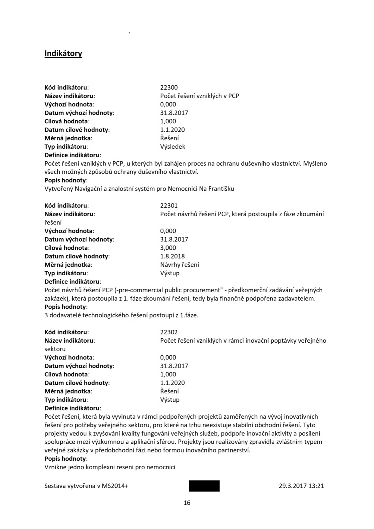 Dokument obsahuje přehled indikátorů projektu: 1) Kód 22300: Počet řešení vzniklých v PCP, výchozí hodnota 0,000 (k 31.8.2017), cílová hodnota 1,000 (k 1.1.2020), definice: řešení s procesem ochrany duševního vlastnictví, popis: Navigační a znalostní systém pro Nemocnici Na Františku. 2) Kód 22301: Počet návrhů řešení PCP, která postoupila z fáze zkoumání, výchozí hodnota 0,000 (k 31.8.2017), cílová hodnota 3,000 (k 1.8.2018), definice: návrhy řešení PCP (pre-commercial public procurement), které postoupily z 1. fáze, popis: 3 dodavatelé technologického řešení postoupí z 1. fáze. 3) Kód 22302: Počet řešení vzniklých v rámci inovační poptávky veřejného sektoru, výchozí hodnota 0,000 (k 31.8.2017), cílová hodnota 1,000 (k 1.1.2020), definice: řešení vyvinutá v rámci podpořených projektů pro veřejný sektor, popis: vznikne jedno komplexní řešení pro nemocnici. Sestava vytvořena v MS2014+ dne 29.3.2017 v 13:21, strana 16.