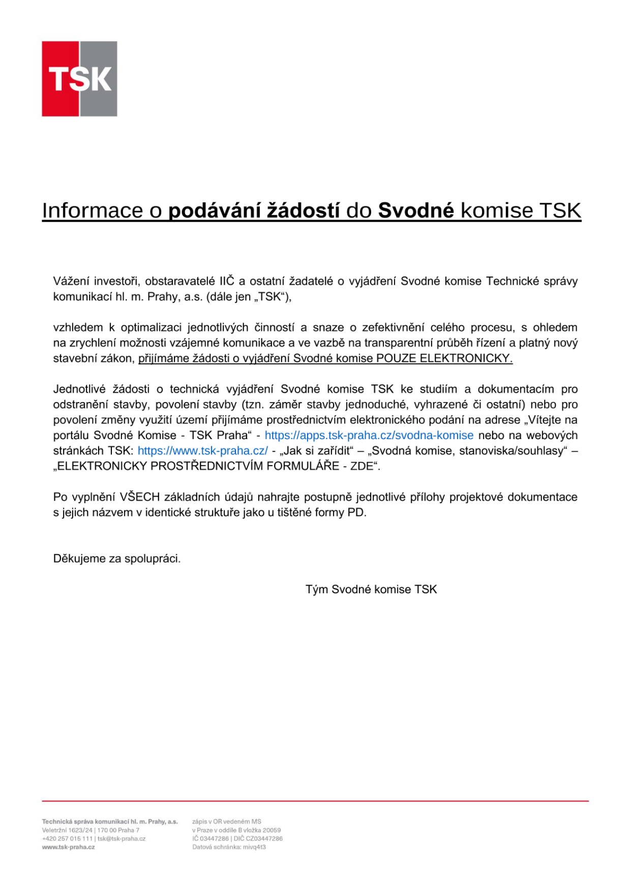 Informační leták TSK (Technická správa komunikací hl. m. Prahy, a.s.) ohledně podávání žádostí do Svodné komise. Dokument uvádí, že žádosti o vyjádření Svodné komise TSK se přijímají POUZE ELEKTRONICKY. Žádosti o technická vyjádření (pro odstranění stavby, povolení stavby, změnu využití území) lze podávat prostřednictvím portálu https://apps.tsk-praha.cz/svodna-komise nebo přes webové stránky www.tsk-praha.cz v sekci „Jak si zařídit“ – „Svodná komise, stanoviska/souhlasy“ – „ELEKTRONICKY PROSTŘEDNICTVÍM FORMULÁŘE - ZDE“. Po vyplnění údajů je nutné nahrát přílohy projektové dokumentace v identické struktuře jako u tištěné formy. Kontakt: Technická správa komunikací hl. m. Prahy, a.s., Veletržní 1623/24, 170 00 Praha 7, tel: +420 257 015 111, email: tsk@tsk-praha.cz, web: www.tsk-praha.cz.
