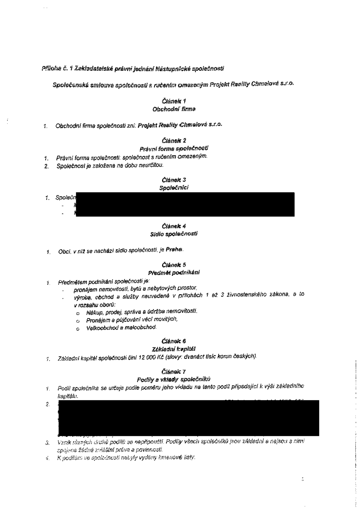 Příloha č. 1 Zakladatelské právní jednání Nástupnické společnosti. Společenská smlouva společnosti s ručením omezeným Projekt Reality Chmelové s.r.o. Článek 1 Obchodní firma: Projekt Reality Chmelové s.r.o. Článek 2 Právní forma společnosti: společnost s ručením omezeným, založena na dobu neurčitou. Článek 3 Společníci (údaje začerněny). Článek 4 Sídlo společnosti: Praha. Článek 5 Předmět podnikání: pronájem nemovitostí, bytů a nebytových prostor, výroba, obchod a služby neuvedené v přílohách 1 až 3 živnostenského zákona, a to v rozsahu oborů: Nákup, prodej, správa a údržba nemovitostí, Pronájem a půjčování věcí movitých, Velkoobchod a maloobchod. Článek 6 Základní kapitál: 12 000 Kč (slovy: dvanáct tisíc korun českých). Článek 7 Podíly a vklady společníků: Podíl společníka se určuje podle poměru jeho vkladu na tento podíl připadající k výši základního kapitálu. Vznik různých druhů podílů se nepřipouští. Podíly všech společníků jsou základní a nejsou s nimi spojena žádná zvláštní práva a povinnosti. K podílům ve společnosti nebyly vydány kmenové listy.
