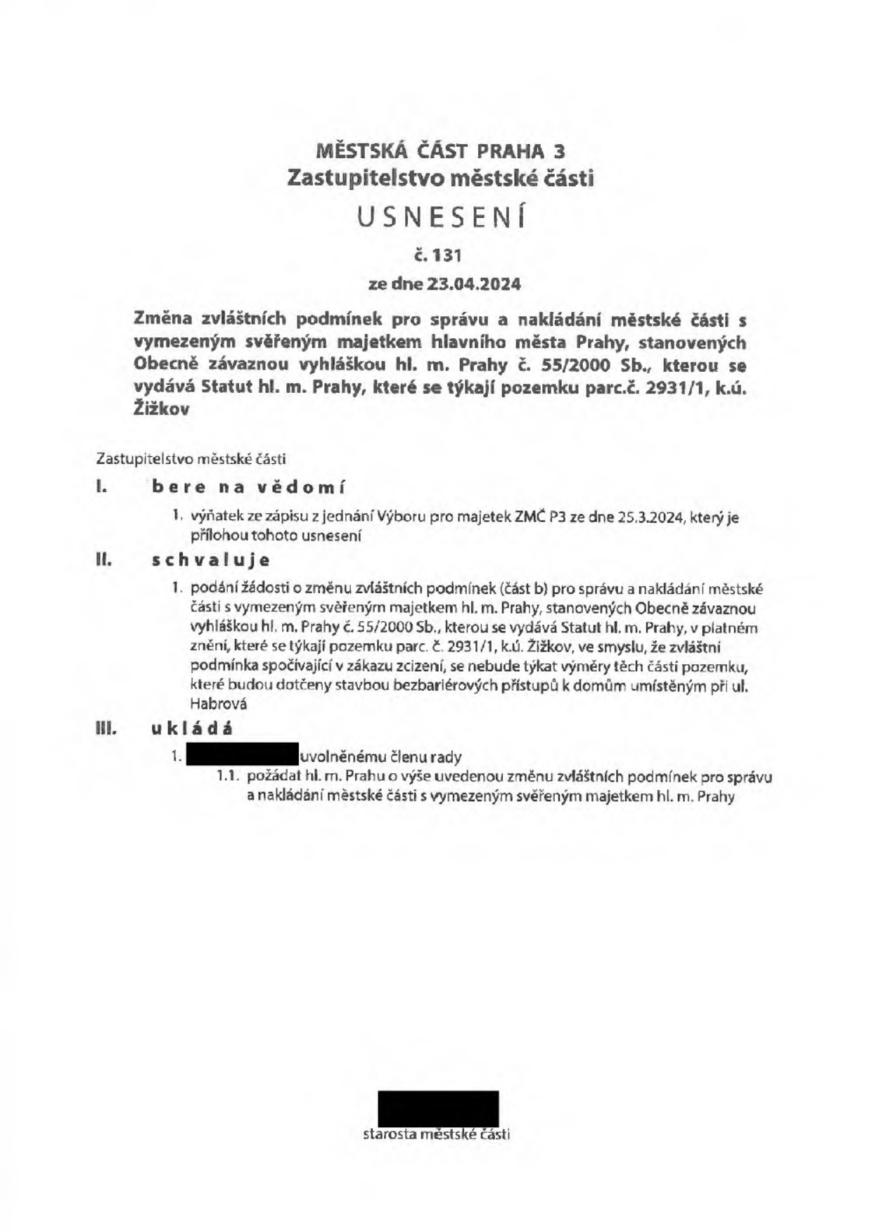 MĚSTSKÁ ČÁST PRAHA 3, Zastupitelstvo městské části, USNESENÍ č. 131 ze dne 23.04.2024. Předmět: Změna zvláštních podmínek pro správu a nakládání městské části s vymezeným svěřeným majetkem hlavního města Prahy, stanovených Obecně závaznou vyhláškou hl. m. Prahy č. 55/2000 Sb., které se týkají pozemku parc.č. 2931/1, k.ú. Žižkov. Zastupitelstvo městské části bere na vědomí výňatek ze zápisu z jednání Výboru pro majetek ZMČ P3 ze dne 25.3.2024. Schvaluje podání žádosti o změnu zvláštních podmínek (část b) pro správu a nakládání městské části s vymezeným svěřeným majetkem hl. m. Prahy, v tom smyslu, že zvláštní podmínka spočívající v zákazu zcizení se nebude týkat výměry těch částí pozemku, které budou dotčeny stavbou bezbariérových přístupů k domům umístěným při ul. Habrová. Ukládá uvolněnému členu rady požádat hl. m. Prahu o výše uvedenou změnu zvláštních podmínek. Dokument je podepsán starostou městské části.