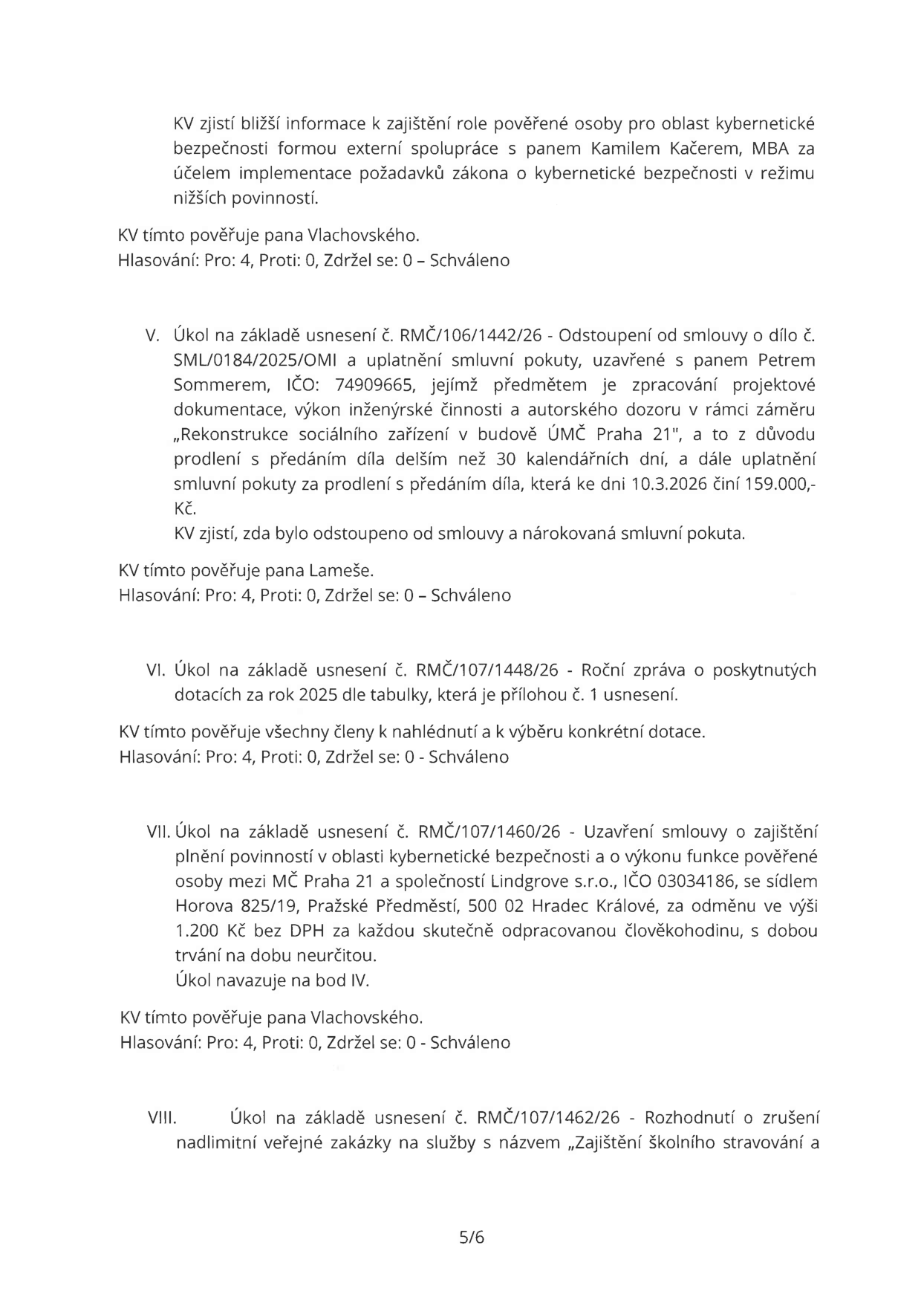 Výpis z usnesení rady (strana 5): 
- Bod IV (pokračování): KV zjistí bližší informace k zajištění role pověřené osoby pro oblast kybernetické bezpečnosti formou externí spolupráce s panem Kamilem Kačerem, MBA. KV tímto pověřuje pana Vlachovského. Hlasování: Pro 4, Proti 0, Zdržel se 0 – Schváleno.
- Bod V: Úkol na základě usnesení č. RMČ/106/1442/26 - Odstoupení od smlouvy o dílo č. SML/0184/2025/OMI a uplatnění smluvní pokuty s panem Petrem Sommerem (IČO 74909665) za rekonstrukci sociálního zařízení v budově ÚMČ Praha 21. Důvodem je prodlení s předáním díla delším než 30 dní, smluvní pokuta k 10.3.2026 činí 159.000 Kč. KV zjistí, zda bylo odstoupeno od smlouvy a nárokována pokuta. KV tímto pověřuje pana Lameše. Hlasování: Pro 4, Proti 0, Zdržel se 0 – Schváleno.
- Bod VI: Úkol na základě usnesení č. RMČ/107/1448/26 - Roční zpráva o poskytnutých dotacích za rok 2025. KV tímto pověřuje všechny členy k nahlédnutí a výběru konkrétní dotace. Hlasování: Pro 4, Proti 0, Zdržel se 0 – Schváleno.
- Bod VII: Úkol na základě usnesení č. RMČ/107/1460/26 - Uzavření smlouvy o zajištění plnění povinností v oblasti kybernetické bezpečnosti mezi MČ Praha 21 a společností Lindgrove s.r.o. (IČO 03034186, sídlo Horova 825/19, Hradec Králové). Odměna 1.200 Kč bez DPH za každou odpracovanou člověkohodinu na dobu neurčitou. Úkol navazuje na bod IV. KV tímto pověřuje pana Vlachovského. Hlasování: Pro 4, Proti 0, Zdržel se 0 – Schváleno.
- Bod VIII: Úkol na základě usnesení č. RMČ/107/1462/26 - Rozhodnutí o zrušení nadlimitní veřejné zakázky na služby „Zajištění školního stravování“.