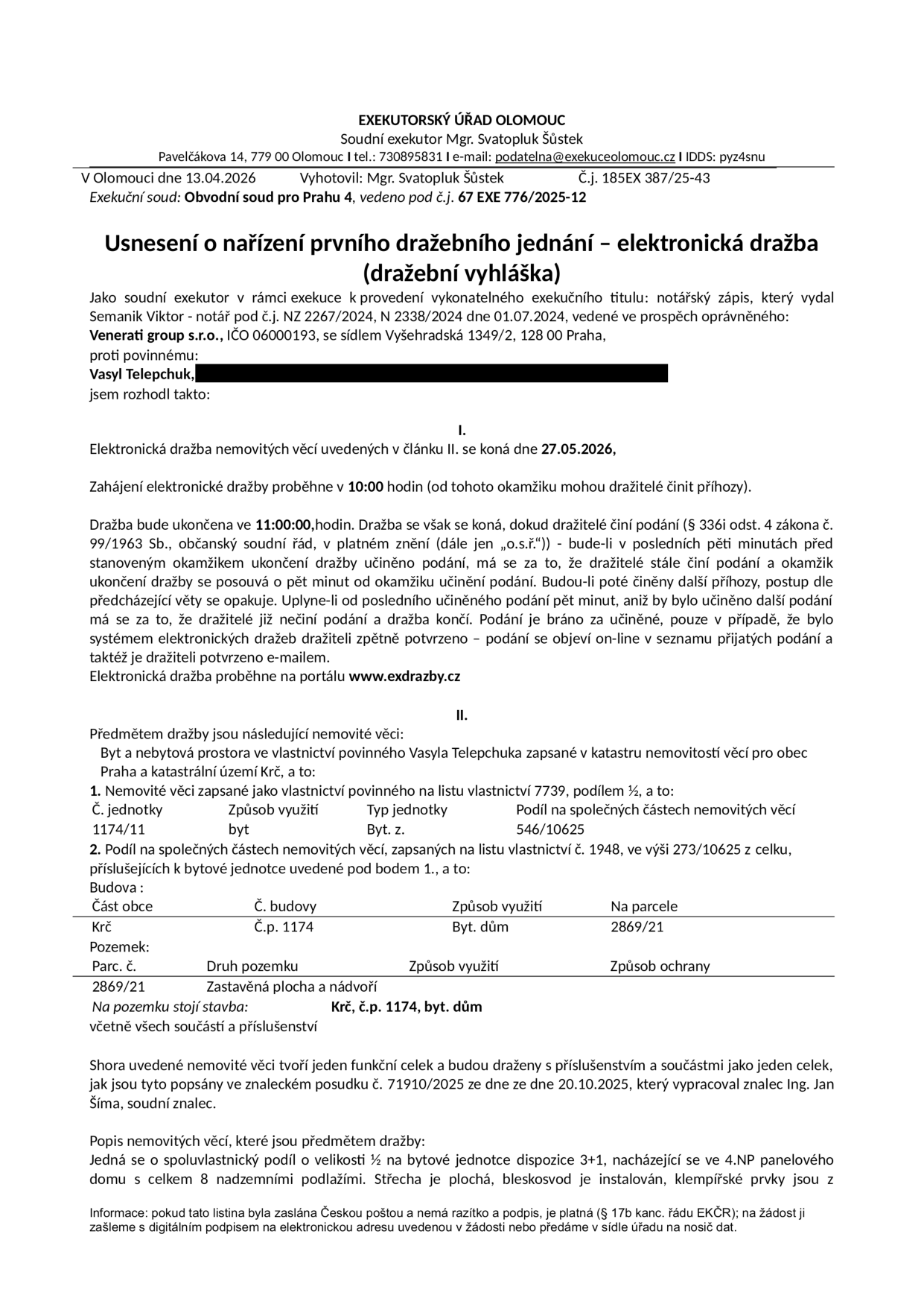 Usnesení o nařízení prvního dražebního jednání – elektronická dražba (dražební vyhláška). Exekutorský úřad Olomouc, soudní exekutor Mgr. Svatopluk Šůstek. Datum: 13.04.2026. Č.j. 185EX 387/25-43. Exekuční soud: Obvodní soud pro Prahu 4, č.j. 67 EXE 776/2025-12. Dražba nemovitosti povinného Vasyla Telepchuka proběhne 27.05.2026 od 10:00 do 11:00 na portálu www.exdrazby.cz. Předmětem dražby je spoluvlastnický podíl o velikosti 1/2 na bytové jednotce 1174/11 (dispozice 3+1, 4.NP) v bytovém domě č.p. 1174, k.ú. Krč, Praha, na parcele č. 2869/21. Podíl na společných částech nemovitosti je 546/10625 a 273/10625. Dražba se řídí znaleckým posudkem č. 71910/2025 ze dne 20.10.2025 od znalce Ing. Jana Šímy.