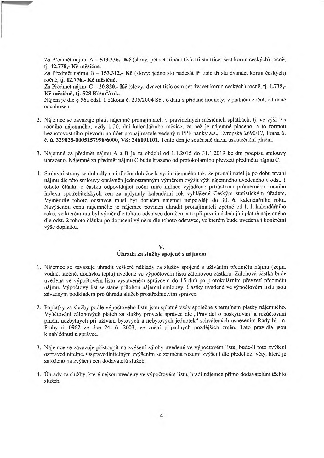 Text nájemní smlouvy (strana 4): 

Za Předmět nájmu A – 513.336,- Kč (slovy: pět set třináct tisíc tři sta třicet šest korun českých) ročně, tj. 42.778,- Kč měsíčně.
Za Předmět nájmu B – 153.312,- Kč (slovy: jedno sto padesát tři tisíc tři sta dvanáct korun českých) ročně, tj. 12.776,- Kč měsíčně.
Za Předmět nájmu C – 20.820,- Kč (slovy: dvacet tisíc osm set dvacet korun českých) ročně, tj. 1.735,- Kč měsíčně, tj. 528 Kč/m²/rok.
Nájem je dle § 56a odst. 1 zákona č. 235/2004 Sb., o dani z přidané hodnoty, v platném znění, od daně osvobozen.

2. Nájemce se zavazuje platit nájemné pronajímateli v pravidelných měsíčních splátkách, tj. ve výši 1/12 ročního nájemného, vždy k 20. dni kalendářního měsíce, za něž je nájemné placeno, a to formou bezhotovostního převodu na účet pronajímatele vedený u PPF banky a.s., Evropská 2690/17, Praha 6, č. ú. 329025-0005157998/6000, VS: 246101101. Tento den je současně dnem uskutečnění plnění.

3. Nájemné za předmět nájmu A a B je za období od 1.1.2015 do 31.1.2019 ke dni podpisu smlouvy uhrazeno. Nájemné za předmět nájmu C bude hrazeno od protokolárního převzetí předmětu nájmu C.

4. Smluvní strany se dohodly na inflační doložce k výši nájemného tak, že pronajímatel je po dobu trvání nájmu dle této smlouvy oprávněn jednostranným výměrem zvýšit výši nájemného uvedeného v odst. 1 tohoto článku o částku odpovídající roční míře inflace vyjádřené přírůstkem průměrného ročního indexu spotřebitelských cen za uplynulý kalendářní rok vyhlášené Českým statistickým úřadem. Výměr dle tohoto odstavce musí být doručen nájemci nejpozději do 30. 6. kalendářního roku. Navýšenou cenu nájemného je nájemce povinen uhradit pronajímateli zpětně od 1. 1. kalendářního roku, ve kterém mu byl výměr dle tohoto odstavce doručen, a to při první následující platbě nájemného dle odst. 2 tohoto článku po doručení výměru dle tohoto odstavce, ve kterém bude uvedena i konkrétní výše doplatku.

V. Úhrada za služby spojené s nájmem

1. Nájemce se zavazuje uhradit veškeré náklady za služby spojené s užíváním předmětu nájmu (zejm. vodné, stočné, dodávku tepla) uvedené ve výpočtovém listu zálohovou částkou. Zálohová částka bude uvedena ve výpočtovém listu vystaveném správcem do 15 dnů po protokolárním převzetí předmětu nájmu. Výpočtový list se stane přílohou nájemní smlouvy. Částky uvedené ve výpočtovém listu jsou závazným podkladem pro úhradu služeb prostřednictvím správce.

2. Poplatky za služby podle výpočtového listu jsou splatné vždy společně s termínem platby nájemného. Vyúčtování zálohových plateb za služby provede správce dle „Pravidel o poskytování a rozúčtování plnění nezbytných při užívání bytových a nebytových jednotek“ schválených usnesením Rady hl. m. Prahy č. 0962 ze dne 24. 6. 2003, ve znění případných pozdějších změn. Tato pravidla jsou k nahlédnutí u správce.

3. Nájemce se zavazuje přistoupit na zvýšení zálohy uvedené ve výpočtovém listu, bude-li toto zvýšení ospravedlnitelné. Ospravedlnitelným zvýšením se zejména rozumí zvýšení dle předchozí věty, které je založeno na zvýšení cen dodavatelů služeb.

4. Úhrady za služby, které nejsou uvedeny ve výpočtovém listu, hradí nájemce přímo dodavatelům těchto služeb.