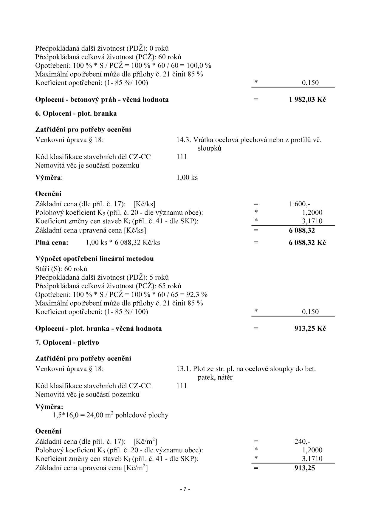 Výňatek z ocenění majetku (strana 7): 

1. Oplocení - betonový práh - věcná hodnota: Předpokládaná další životnost (PDŽ): 0 roků, celková životnost (PCŽ): 60 roků, opotřebení 100 %, koeficient opotřebení 0,150. Věcná hodnota: 1 982,03 Kč.

2. Oplocení - plot. branka: 
- Zatřídění: 14.3. Vrátka ocelová plechová nebo z profilů vč. sloupků, kód 111, výměra 1,00 ks.
- Ocenění: Základní cena 1 600 Kč, koeficient K5 1,2000, koeficient Ki 3,1710. Základní cena upravená: 6 088,32 Kč. Plná cena: 6 088,32 Kč.
- Výpočet opotřebení: Stáří 60 roků, PDŽ 5 roků, PCŽ 65 roků, opotřebení 92,3 %, koeficient opotřebení 0,150. Věcná hodnota: 913,25 Kč.

3. Oplocení - pletivo: 
- Zatřídění: 13.1. Plot ze str. pl. na ocelové sloupky do bet. patek, nátěr, kód 111, výměra 24,00 m2.
- Ocenění: Základní cena 240 Kč/m2, koeficient K5 1,2000, koeficient Ki 3,1710. Základní cena upravená: 913,25 Kč.