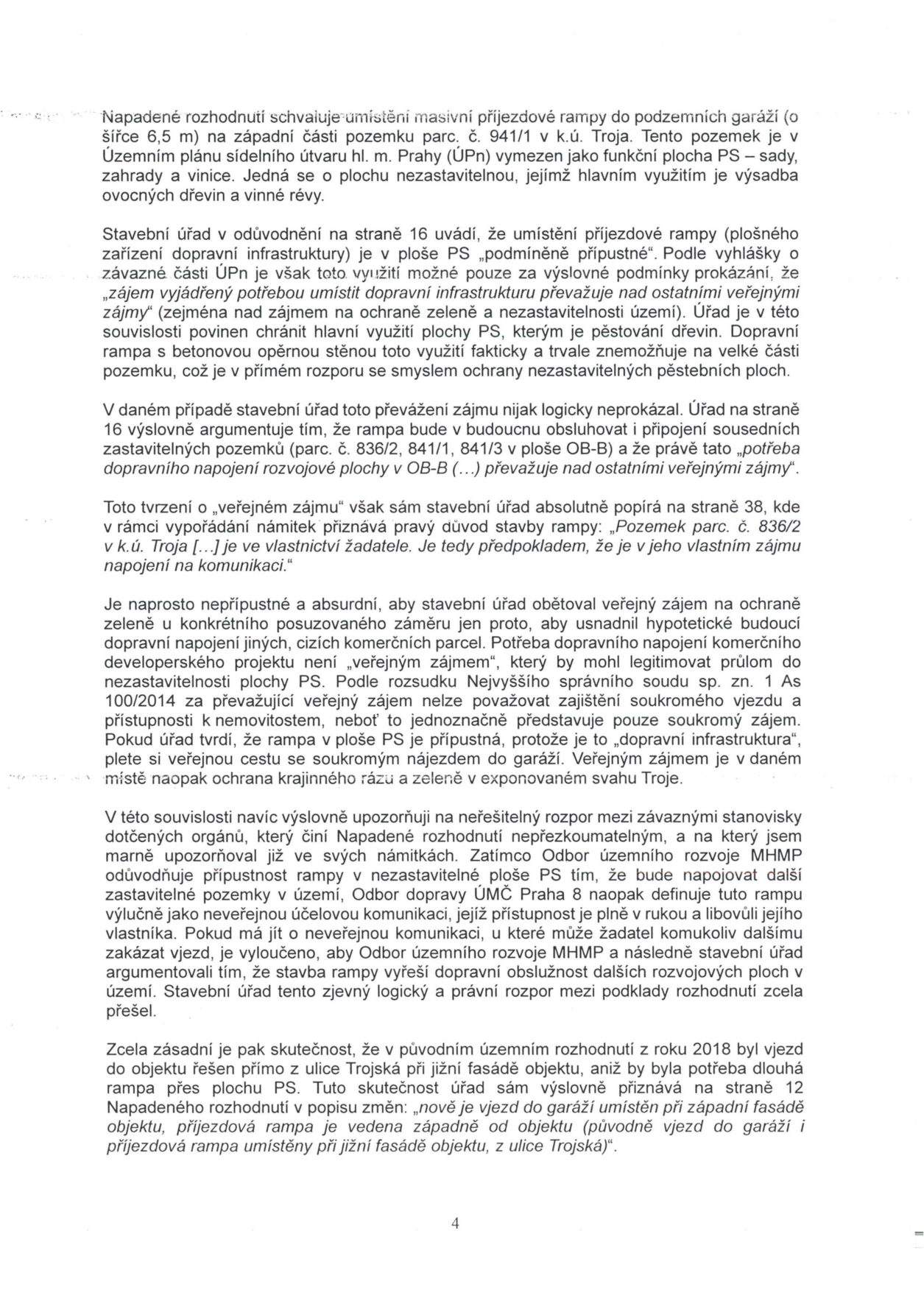 Text dokumentu (strana 4) obsahující právní argumentaci proti umístění příjezdové rampy do podzemních garáží na pozemku parc. č. 941/1 v k.ú. Troja. Hlavní body: 1. Rampa je umístěna na ploše PS (sady, zahrady a vinice), která je dle Územního plánu nezastavitelná. 2. Stavební úřad chybně argumentuje 'veřejným zájmem' pro budoucí obsluhu sousedních parcel (836/2, 841/1, 841/3), přičemž tyto parcely patří žadateli, což je soukromý zájem. 3. Rozpor mezi stanovisky Odboru územního rozvoje MHMP (považuje rampu za neveřejnou komunikaci) a Odboru dopravy ÚMČ Praha 8. 4. Upozornění na změnu oproti původnímu rozhodnutí z roku 2018, kdy byl vjezd řešen přímo z ulice Trojská bez nutnosti budovat dlouhou rampu přes plochu PS.