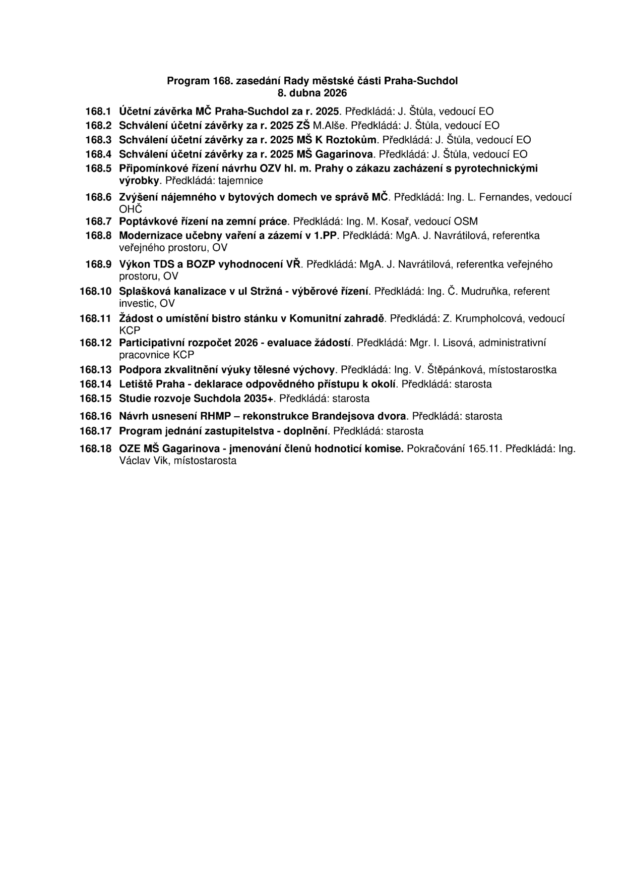 Program 168. zasedání Rady městské části Praha-Suchdol, 8. dubna 2026. Body jednání: 168.1 Účetní závěrka MČ Praha-Suchdol za r. 2025 (J. Štůla), 168.2 Schválení účetní závěrky za r. 2025 ZŠ M.Alše (J. Štůla), 168.3 Schválení účetní závěrky za r. 2025 MŠ K Roztokům (J. Štůla), 168.4 Schválení účetní závěrky za r. 2025 MŠ Gagarinova (J. Štůla), 168.5 Připomínkové řízení návrhu OZV hl. m. Prahy o zákazu zacházení s pyrotechnickými výrobky (tajemnice), 168.6 Zvýšení nájemného v bytových domech ve správě MČ (Ing. L. Fernandes), 168.7 Poptávkové řízení na zemní práce (Ing. M. Kosař), 168.8 Modernizace učebny vaření a zázemí v 1.PP (MgA. J. Navrátilová), 168.9 Výkon TDS a BOZP vyhodnocení VŘ (MgA. J. Navrátilová), 168.10 Splašková kanalizace v ul Stržná - výběrové řízení (Ing. Č. Mudruňka), 168.11 Žádost o umístění bistro stánku v Komunitní zahradě (Z. Krumpholcová), 168.12 Participativní rozpočet 2026 - evaluace žádostí (Mgr. I. Lisová), 168.13 Podpora zkvalitnění výuky tělesné výchovy (Ing. V. Štěpánková), 168.14 Letiště Praha - deklarace odpovědného přístupu k okolí (starosta), 168.15 Studie rozvoje Suchdola 2035+ (starosta), 168.16 Návrh usnesení RHMP – rekonstrukce Brandejsova dvora (starosta), 168.17 Program jednání zastupitelstva - doplnění (starosta), 168.18 OZE MŠ Gagarinova - jmenování členů hodnotící komise (Ing. Václav Vik).