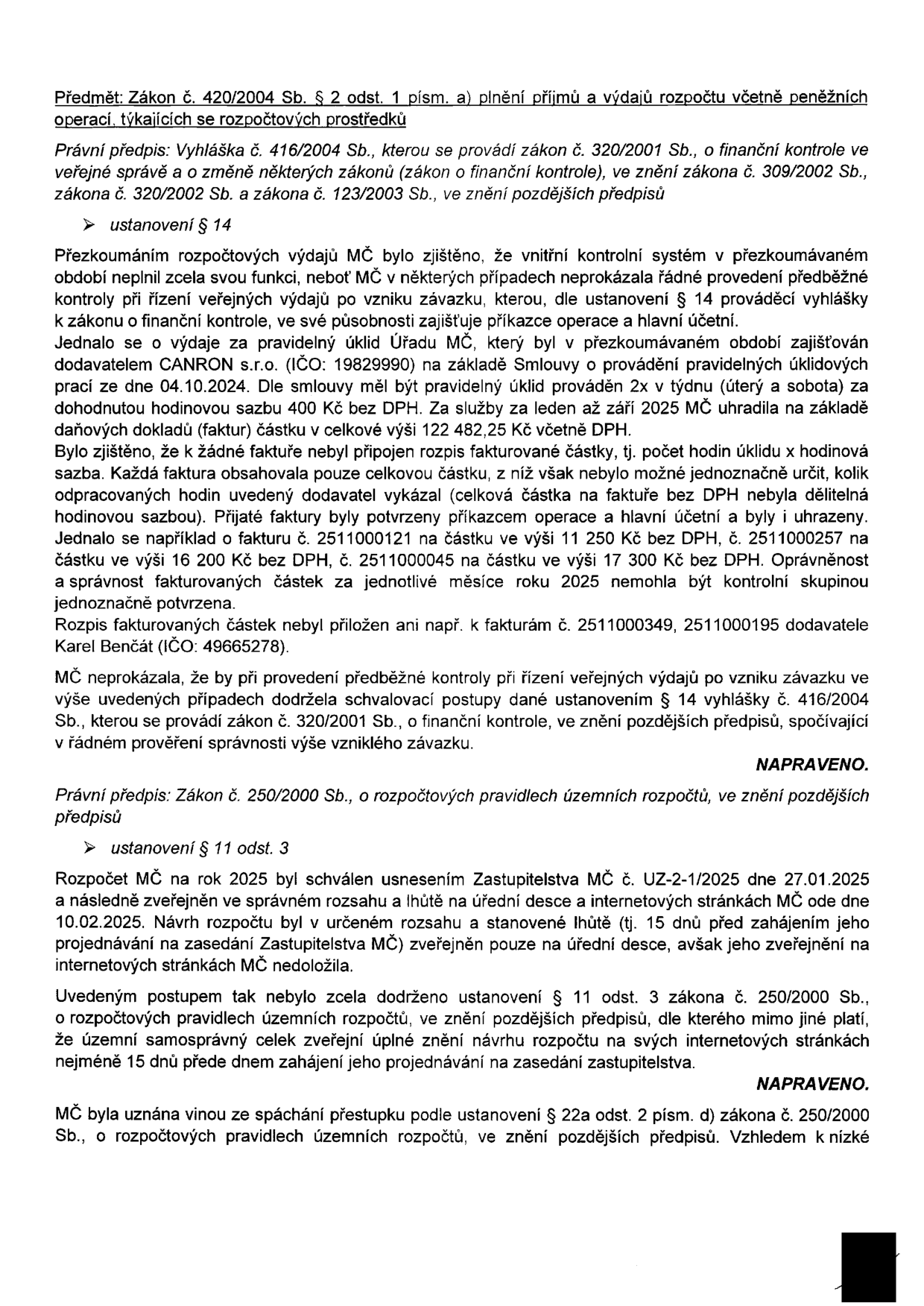 Zpráva o výsledcích kontroly hospodaření MČ. 1. Předmět: Zákon č. 420/2004 Sb. § 2 odst. 1 písm. a) plnění příjmů a výdajů rozpočtu. Právní předpis: Vyhláška č. 416/2004 Sb. Ustanovení § 14: Zjištěny nedostatky v předběžné kontrole výdajů za úklid (dodavatel CANRON s.r.o., IČO: 19829990). Faktury neobsahovaly rozpis hodin, částky nebyly dělitelné hodinovou sazbou (např. faktury č. 2511000121, 2511000045, 2511000349, 2511000195 od Karla Benčáta, IČO: 49665278). Stav: NAPRAVENO. 2. Právní předpis: Zákon č. 250/2000 Sb. o rozpočtových pravidlech územních rozpočtů. Ustanovení § 11 odst. 3: Rozpočet MČ na rok 2025 schválen usnesením Zastupitelstva MČ č. UZ-2-1/2025 dne 27.01.2025. Návrh rozpočtu nebyl zveřejněn v plném znění na internetových stránkách MČ 15 dní předem. Stav: NAPRAVENO. MČ uznána vinnou ze spáchání přestupku podle § 22a odst. 2 písm. d) zákona č. 250/2000 Sb.