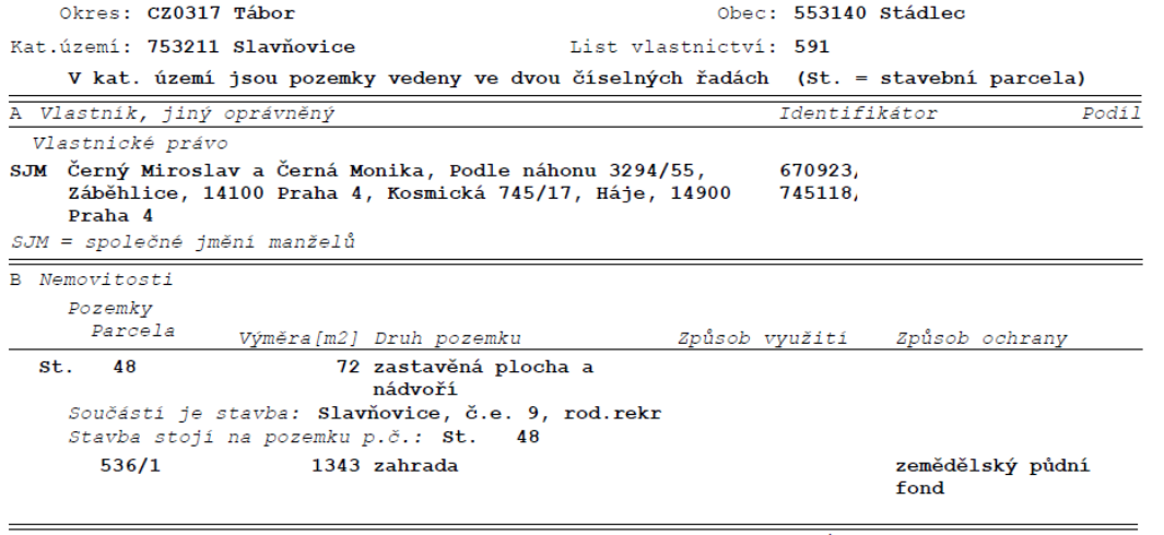 Výpis z katastru nemovitostí, List vlastnictví: 591, Okres: CZ0317 Tábor, Obec: 553140 Stádlec, Katastrální území: 753211 Slavňovice. Vlastníci: SJM Černý Miroslav a Černá Monika, adresy: Podle náhonu 3294/55, Záběhlice, 14100 Praha 4 a Kosmická 745/17, Háje, 14900 Praha 4. Nemovitosti: 1) Stavební parcela č. 48, výměra 72 m2, druh pozemku: zastavěná plocha a nádvoří, součástí je stavba: Slavňovice, č.e. 9, rod.rekr, stavba stojí na pozemku p.č. St. 48. 2) Pozemek p.č. 536/1, výměra 1343 m2, druh pozemku: zahrada, způsob ochrany: zemědělský půdní fond.