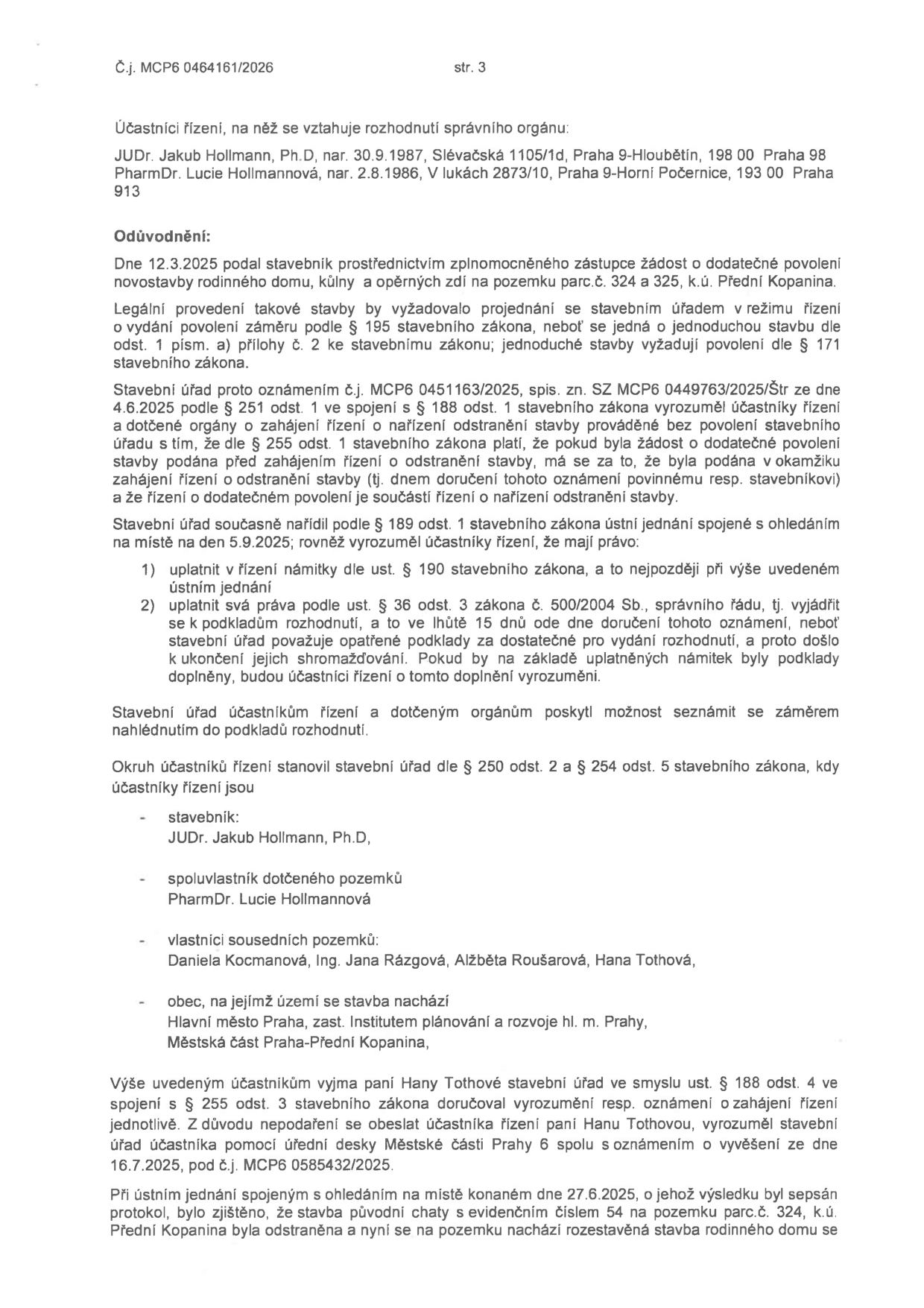Strana 3 úředního rozhodnutí č.j. MCP6 0464161/2026. Účastníci řízení: JUDr. Jakub Hollmann, Ph.D. a PharmDr. Lucie Hollmannová. Odůvodnění: Dne 12.3.2025 podal stavebník žádost o dodatečné povolení novostavby rodinného domu, kůlny a opěrných zdí na pozemku parc.č. 324 a 325, k.ú. Přední Kopanina. Stavební úřad zahájil řízení o dodatečném povolení stavby a nařídil ústní jednání spojené s ohledáním na místě na den 5.9.2025. Seznam účastníků řízení: JUDr. Jakub Hollmann, Ph.D. (stavebník), PharmDr. Lucie Hollmannová (spoluvlastník), vlastníci sousedních pozemků (Daniela Kocmanová, Ing. Jana Rázgová, Alžběta Roušarová, Hana Tothová), obec (Hlavní město Praha, Městská část Praha-Přední Kopanina). Uvedeno, že paní Haně Tothové bylo doručováno veřejnou vyhláškou (č.j. MCP6 0585432/2025). Při ústním jednání dne 27.6.2025 bylo zjištěno, že původní chata č.e. 54 byla odstraněna a na pozemku se nachází rozestavěná stavba rodinného domu.