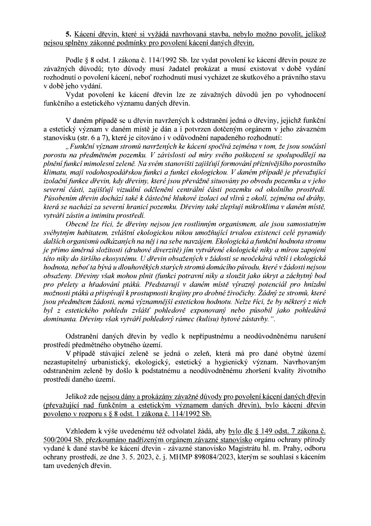 Text dokumentu týkající se zamítnutí kácení dřevin. Obsah: 5. Kácení dřevin, které si vyžádá navrhovaná stavba, nebylo možno povolit, jelikož nejsou splněny zákonné podmínky pro povolení kácení daných dřevin. Dokument cituje § 8 odst. 1 zákona č. 114/1992 Sb. a zdůvodňuje zamítnutí kácení vysokou funkční a estetickou hodnotou dřevin (izolační funkce, hluková izolace, mikroklima, ekologická nika). Dále je uvedeno, že odvolatel žádá dle § 149 odst. 7 zákona č. 500/2004 Sb. o přezkoumání závazného stanoviska Magistrátu hl. m. Prahy, odboru ochrany prostředí, ze dne 3. 5. 2023, č. j. MHMP 898084/2023, kterým bylo kácení původně schváleno.
