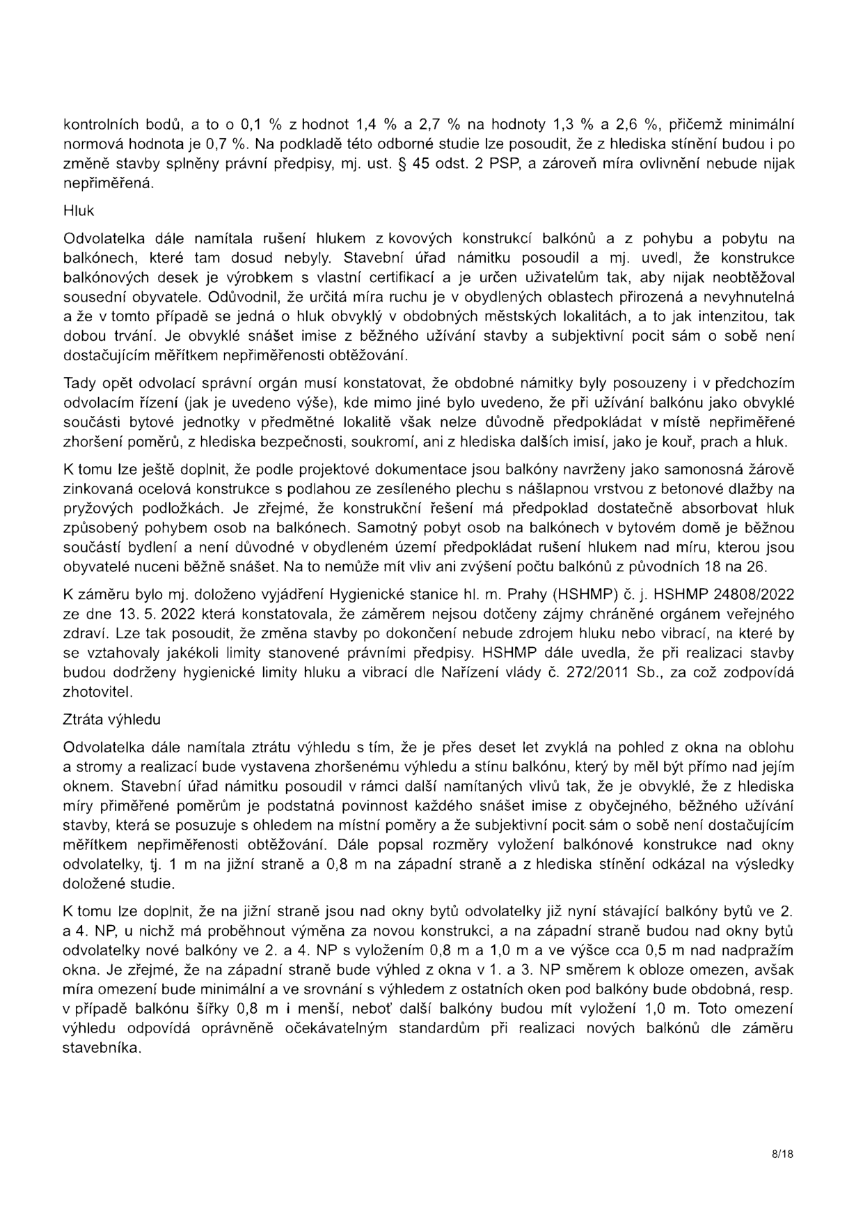 Text dokumentu (strana 8/18) řešící odvolání proti stavebnímu záměru. Obsahuje následující body: 1. Stínění: potvrzení, že po změně stavby budou splněny právní předpisy a míra ovlivnění nebude nepřiměřená. 2. Hluk: odvolatelka namítala hluk z nových balkonů; úřad konstatuje, že konstrukce je certifikovaná, hluk z běžného užívání je v městské zástavbě přirozený a Hygienická stanice hl. m. Prahy (HSHMP č. j. HSHMP 24808/2022 ze dne 13. 5. 2022) potvrdila dodržení hygienických limitů. 3. Ztráta výhledu: odvolatelka namítala zastínění oken; úřad uvádí, že míra omezení výhledu je minimální a odpovídá standardům při realizaci nových balkonů, přičemž subjektivní pocit není dostatečným měřítkem nepřiměřenosti obtěžování.